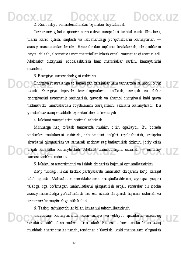 172. Xom ashyo va materiallardan tejamkor foydalanish
Tannarxning   katta   qismini   xom   ashyo   xarajatlari   tashkil   etadi.   Shu   bois,
ularni   xarid   qilish,   saqlash   va   ishlatishdagi   yo‘qotishlarni   kamaytirish   —
asosiy   masalalardan   biridir.   Resurslardan   oqilona   foydalanish,   chiqindilarni
qayta ishlash, alternativ arzon materiallar izlash orqali xarajatlar qisqartiriladi.
Mahsulot   dizaynini   soddalashtirish   ham   materiallar   sarfini   kamaytirishi
mumkin.
3. Energiya samaradorligini oshirish
Energiya resurslariga to‘lanadigan xarajatlar ham tannarxda salmoqli o‘rin
tutadi.   Energiya   tejovchi   texnologiyalarni   qo‘llash,   issiqlik   va   elektr
energiyasini   avtomatik   boshqarish,   quyosh   va   shamol   energiyasi   kabi   qayta
tiklanuvchi   manbalardan   foydalanish   xarajatlarni   sezilarli   kamaytiradi.   Bu
yondashuv uzoq muddatli tejamkorlikni ta’minlaydi.
4. Mehnat xarajatlarini optimallashtirish
Mehnatga   haq   to‘lash   tannarxda   muhim   o‘rin   egallaydi.   Bu   borada
xodimlar   malakasini   oshirish,   ish   vaqtini   to‘g‘ri   rejalashtirish,   ortiqcha
shtatlarni   qisqartirish   va   samarali   mehnat   rag‘batlantirish   tizimini   joriy   etish
orqali   xarajatlar   kamaytiriladi.   Mehnat   unumdorligini   oshirish   —   umumiy
samaradorlikni oshiradi.
5. Mahsulot assortimenti va ishlab chiqarish hajmini optimallashtirish
Ko‘p   turdagi,   lekin   kichik   partiyalarda   mahsulot   chiqarish   ko‘p   xarajat
talab   qiladi.   Mahsulot   nomenklaturasini   maqbullashtirish,   ayniqsa   yuqori
talabga   ega   bo‘lmagan   mahsulotlarni   qisqartirish   orqali   resurslar   bir   necha
asosiy  mahsulotga  yo‘naltiriladi.  Bu  esa  ishlab  chiqarish  hajmini  oshirish  va
tannarxni kamaytirishga olib keladi.
6. Tashqi ta'minotchilar bilan ishlashni takomillashtirish
Tannarxni   kamaytirishda   xom   ashyo   va   ehtiyot   qismlarni   arzonroq
narxlarda   sotib   olish   muhim   o‘rin   tutadi.   Bu   esa   ta’minotchilar   bilan   uzoq
muddatli shartnomalar tuzish, tenderlar o‘tkazish, ichki manbalarni o‘rganish 