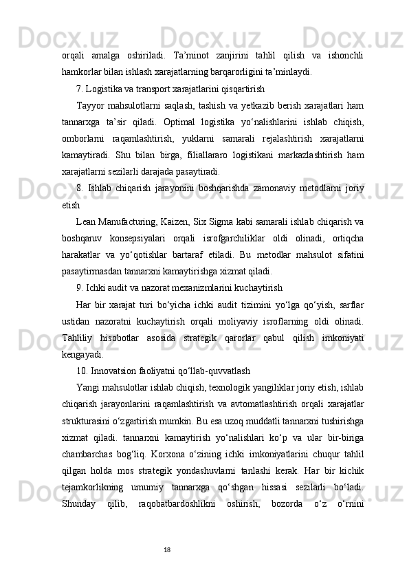 18orqali   amalga   oshiriladi.   Ta’minot   zanjirini   tahlil   qilish   va   ishonchli
hamkorlar bilan ishlash xarajatlarning barqarorligini ta’minlaydi.
7. Logistika va transport xarajatlarini qisqartirish
Tayyor   mahsulotlarni   saqlash,   tashish   va   yetkazib   berish   xarajatlari   ham
tannarxga   ta’sir   qiladi.   Optimal   logistika   yo‘nalishlarini   ishlab   chiqish,
omborlarni   raqamlashtirish,   yuklarni   samarali   rejalashtirish   xarajatlarni
kamaytiradi.   Shu   bilan   birga,   filiallararo   logistikani   markazlashtirish   ham
xarajatlarni sezilarli darajada pasaytiradi.
8.   Ishlab   chiqarish   jarayonini   boshqarishda   zamonaviy   metodlarni   joriy
etish
Lean Manufacturing, Kaizen, Six Sigma kabi samarali ishlab chiqarish va
boshqaruv   konsepsiyalari   orqali   isrofgarchiliklar   oldi   olinadi,   ortiqcha
harakatlar   va   yo‘qotishlar   bartaraf   etiladi.   Bu   metodlar   mahsulot   sifatini
pasaytirmasdan tannarxni kamaytirishga xizmat qiladi.
9. Ichki audit va nazorat mexanizmlarini kuchaytirish
Har   bir   xarajat   turi   bo‘yicha   ichki   audit   tizimini   yo‘lga   qo‘yish,   sarflar
ustidan   nazoratni   kuchaytirish   orqali   moliyaviy   isroflarning   oldi   olinadi.
Tahliliy   hisobotlar   asosida   strategik   qarorlar   qabul   qilish   imkoniyati
kengayadi.
10. Innovatsion faoliyatni qo‘llab-quvvatlash
Yangi mahsulotlar ishlab chiqish, texnologik yangiliklar joriy etish, ishlab
chiqarish   jarayonlarini   raqamlashtirish   va   avtomatlashtirish   orqali   xarajatlar
strukturasini o‘zgartirish mumkin. Bu esa uzoq muddatli tannarxni tushirishga
xizmat   qiladi.   tannarxni   kamaytirish   yo‘nalishlari   ko‘p   va   ular   bir-biriga
chambarchas   bog‘liq.   Korxona   o‘zining   ichki   imkoniyatlarini   chuqur   tahlil
qilgan   holda   mos   strategik   yondashuvlarni   tanlashi   kerak.   Har   bir   kichik
tejamkorlikning   umumiy   tannarxga   qo‘shgan   hissasi   sezilarli   bo‘ladi.
Shunday   qilib,   raqobatbardoshlikni   oshirish,   bozorda   o‘z   o‘rnini 