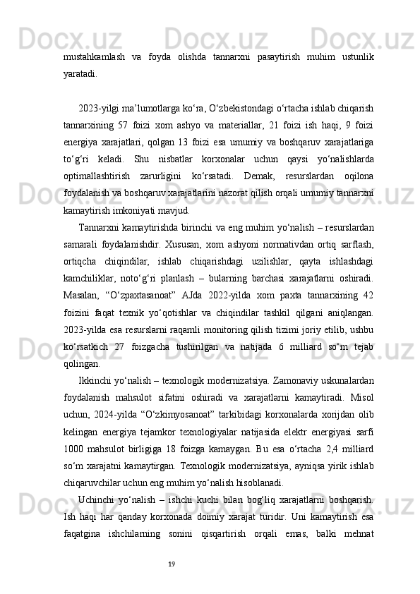 19mustahkamlash   va   foyda   olishda   tannarxni   pasaytirish   muhim   ustunlik
yaratadi.
2023-yilgi ma’lumotlarga ko‘ra, O‘zbekistondagi o‘rtacha ishlab chiqarish
tannarxining   57   foizi   xom   ashyo   va   materiallar,   21   foizi   ish   haqi,   9   foizi
energiya   xarajatlari,   qolgan   13   foizi   esa   umumiy   va   boshqaruv   xarajatlariga
to‘g‘ri   keladi.   Shu   nisbatlar   korxonalar   uchun   qaysi   yo‘nalishlarda
optimallashtirish   zarurligini   ko‘rsatadi.   Demak,   resurslardan   oqilona
foydalanish va boshqaruv xarajatlarini nazorat qilish orqali umumiy tannarxni
kamaytirish imkoniyati mavjud.
Tannarxni kamaytirishda birinchi va eng muhim yo‘nalish – resurslardan
samarali   foydalanishdir.   Xususan,   xom   ashyoni   normativdan   ortiq   sarflash,
ortiqcha   chiqindilar,   ishlab   chiqarishdagi   uzilishlar,   qayta   ishlashdagi
kamchiliklar,   noto‘g‘ri   planlash   –   bularning   barchasi   xarajatlarni   oshiradi.
Masalan,   “O‘zpaxtasanoat”   AJda   2022-yilda   xom   paxta   tannarxining   42
foizini   faqat   texnik   yo‘qotishlar   va   chiqindilar   tashkil   qilgani   aniqlangan.
2023-yilda esa resurslarni raqamli monitoring qilish tizimi joriy etilib, ushbu
ko‘rsatkich   27   foizgacha   tushirilgan   va   natijada   6   milliard   so‘m   tejab
qolingan.
Ikkinchi yo‘nalish – texnologik modernizatsiya. Zamonaviy uskunalardan
foydalanish   mahsulot   sifatini   oshiradi   va   xarajatlarni   kamaytiradi.   Misol
uchun,   2024-yilda   “O‘zkimyosanoat”   tarkibidagi   korxonalarda   xorijdan   olib
kelingan   energiya   tejamkor   texnologiyalar   natijasida   elektr   energiyasi   sarfi
1000   mahsulot   birligiga   18   foizga   kamaygan.   Bu   esa   o‘rtacha   2,4   milliard
so‘m xarajatni kamaytirgan. Texnologik modernizatsiya, ayniqsa yirik ishlab
chiqaruvchilar uchun eng muhim yo‘nalish hisoblanadi.
Uchinchi   yo‘nalish   –   ishchi   kuchi   bilan   bog‘liq   xarajatlarni   boshqarish.
Ish   haqi   har   qanday   korxonada   doimiy   xarajat   turidir.   Uni   kamaytirish   esa
faqatgina   ishchilarning   sonini   qisqartirish   orqali   emas,   balki   mehnat 
