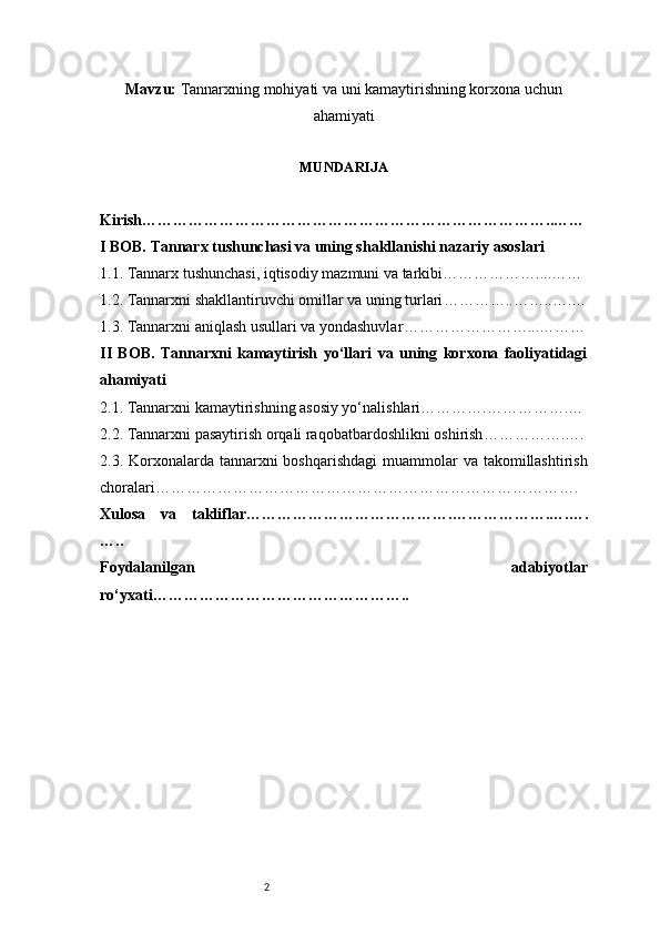 2Mavzu :  Tannarxning mohiyati va uni kamaytirishning korxona uchun
ahamiyati
MUNDARIJA
Kirish ……………………………………………………………………..……
I BOB. Tannarx tushunchasi va uning shakllanishi nazariy asoslari
1.1. Tannarx tushunchasi, iqtisodiy mazmuni va tarkibi ………………....……
1.2. Tannarxni shakllantiruvchi omillar va uning turlari …………..……..….…
1.3. Tannarxni aniqlash usullari va yondashuvlar ……………………...………
II   BOB.   Tannarxni   kamaytirish   yo‘llari   va   uning   korxona   faoliyatidagi
ahamiyati
2.1. Tannarxni kamaytirishning asosiy yo‘nalishlari ………….…………….…
2.2. Tannarxni pasaytirish orqali raqobatbardoshlikni oshirish …………….….
2.3. Korxonalarda tannarxni  boshqarishdagi  muammolar  va takomillashtirish
choralari ……………………………………………………………………….
Xulosa   va   takliflar ………………………………….……………….….….
…..
Foydalanilgan   adabiyotlar
ro‘yxati ………………………………………….. 