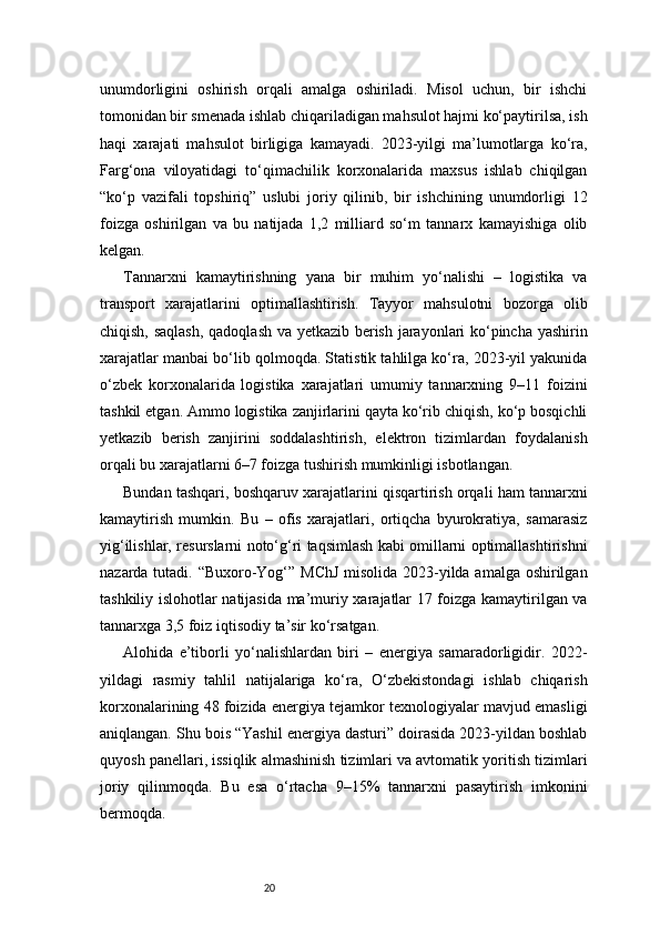 20unumdorligini   oshirish   orqali   amalga   oshiriladi.   Misol   uchun,   bir   ishchi
tomonidan bir smenada ishlab chiqariladigan mahsulot hajmi ko‘paytirilsa, ish
haqi   xarajati   mahsulot   birligiga   kamayadi.   2023-yilgi   ma’lumotlarga   ko‘ra,
Farg‘ona   viloyatidagi   to‘qimachilik   korxonalarida   maxsus   ishlab   chiqilgan
“ko‘p   vazifali   topshiriq”   uslubi   joriy   qilinib,   bir   ishchining   unumdorligi   12
foizga   oshirilgan   va   bu   natijada   1,2   milliard   so‘m   tannarx   kamayishiga   olib
kelgan.
Tannarxni   kamaytirishning   yana   bir   muhim   yo‘nalishi   –   logistika   va
transport   xarajatlarini   optimallashtirish.   Tayyor   mahsulotni   bozorga   olib
chiqish, saqlash, qadoqlash va yetkazib berish jarayonlari ko‘pincha yashirin
xarajatlar manbai bo‘lib qolmoqda. Statistik tahlilga ko‘ra, 2023-yil yakunida
o‘zbek   korxonalarida   logistika   xarajatlari   umumiy   tannarxning   9–11   foizini
tashkil etgan. Ammo logistika zanjirlarini qayta ko‘rib chiqish, ko‘p bosqichli
yetkazib   berish   zanjirini   soddalashtirish,   elektron   tizimlardan   foydalanish
orqali bu xarajatlarni 6–7 foizga tushirish mumkinligi isbotlangan.
Bundan tashqari, boshqaruv xarajatlarini qisqartirish orqali ham tannarxni
kamaytirish   mumkin.   Bu   –   ofis   xarajatlari,   ortiqcha   byurokratiya,   samarasiz
yig‘ilishlar, resurslarni noto‘g‘ri taqsimlash kabi omillarni optimallashtirishni
nazarda tutadi. “Buxoro-Yog‘” MChJ misolida 2023-yilda amalga oshirilgan
tashkiliy islohotlar natijasida ma’muriy xarajatlar 17 foizga kamaytirilgan va
tannarxga 3,5 foiz iqtisodiy ta’sir ko‘rsatgan.
Alohida   e’tiborli   yo‘nalishlardan   biri   –   energiya   samaradorligidir.   2022-
yildagi   rasmiy   tahlil   natijalariga   ko‘ra,   O‘zbekistondagi   ishlab   chiqarish
korxonalarining 48 foizida energiya tejamkor texnologiyalar mavjud emasligi
aniqlangan. Shu bois “Yashil energiya dasturi” doirasida 2023-yildan boshlab
quyosh panellari, issiqlik almashinish tizimlari va avtomatik yoritish tizimlari
joriy   qilinmoqda.   Bu   esa   o‘rtacha   9–15%   tannarxni   pasaytirish   imkonini
bermoqda. 
