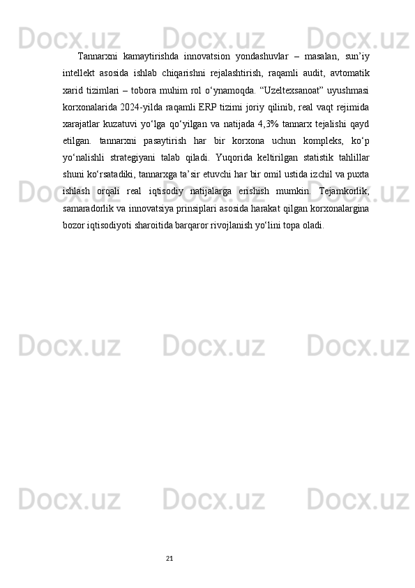 21Tannarxni   kamaytirishda   innovatsion   yondashuvlar   –   masalan,   sun’iy
intellekt   asosida   ishlab   chiqarishni   rejalashtirish,   raqamli   audit,   avtomatik
xarid   tizimlari   –  tobora   muhim   rol   o‘ynamoqda.   “Uzeltexsanoat”   uyushmasi
korxonalarida 2024-yilda raqamli ERP tizimi joriy qilinib, real vaqt rejimida
xarajatlar   kuzatuvi   yo‘lga   qo‘yilgan   va   natijada   4,3%   tannarx   tejalishi   qayd
etilgan.   tannarxni   pasaytirish   har   bir   korxona   uchun   kompleks,   ko‘p
yo‘nalishli   strategiyani   talab   qiladi.   Yuqorida   keltirilgan   statistik   tahlillar
shuni ko‘rsatadiki, tannarxga ta’sir etuvchi har bir omil ustida izchil va puxta
ishlash   orqali   real   iqtisodiy   natijalarga   erishish   mumkin.   Tejamkorlik,
samaradorlik va innovatsiya prinsiplari asosida harakat qilgan korxonalargina
bozor iqtisodiyoti sharoitida barqaror rivojlanish yo‘lini topa oladi. 