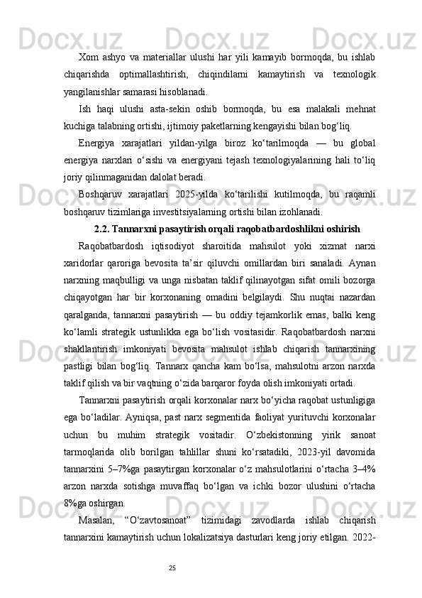 25Xom   ashyo   va   materiallar   ulushi   har   yili   kamayib   bormoqda,   bu   ishlab
chiqarishda   optimallashtirish,   chiqindilarni   kamaytirish   va   texnologik
yangilanishlar samarasi hisoblanadi.
Ish   haqi   ulushi   asta-sekin   oshib   bormoqda,   bu   esa   malakali   mehnat
kuchiga talabning ortishi, ijtimoiy paketlarning kengayishi bilan bog‘liq.
Energiya   xarajatlari   yildan-yilga   biroz   ko‘tarilmoqda   —   bu   global
energiya   narxlari   o‘sishi   va   energiyani   tejash   texnologiyalarining   hali   to‘liq
joriy qilinmaganidan dalolat beradi.
Boshqaruv   xarajatlari   2025-yilda   ko‘tarilishi   kutilmoqda,   bu   raqamli
boshqaruv tizimlariga investitsiyalarning ortishi bilan izohlanadi.
2.2. Tannarxni pasaytirish orqali raqobatbardoshlikni oshirish
Raqobatbardosh   iqtisodiyot   sharoitida   mahsulot   yoki   xizmat   narxi
xaridorlar   qaroriga   bevosita   ta’sir   qiluvchi   omillardan   biri   sanaladi.   Aynan
narxning maqbulligi  va unga  nisbatan  taklif  qilinayotgan  sifat  omili  bozorga
chiqayotgan   har   bir   korxonaning   omadini   belgilaydi.   Shu   nuqtai   nazardan
qaralganda,   tannarxni   pasaytirish   —   bu   oddiy   tejamkorlik   emas,   balki   keng
ko‘lamli   strategik   ustunlikka   ega   bo‘lish   vositasidir.   Raqobatbardosh   narxni
shakllantirish   imkoniyati   bevosita   mahsulot   ishlab   chiqarish   tannarxining
pastligi   bilan   bog‘liq.   Tannarx   qancha   kam   bo‘lsa,   mahsulotni   arzon   narxda
taklif qilish va bir vaqtning o‘zida barqaror foyda olish imkoniyati ortadi.
Tannarxni pasaytirish orqali korxonalar narx bo‘yicha raqobat ustunligiga
ega  bo‘ladilar.  Ayniqsa,  past   narx  segmentida  faoliyat   yurituvchi  korxonalar
uchun   bu   muhim   strategik   vositadir.   O‘zbekistonning   yirik   sanoat
tarmoqlarida   olib   borilgan   tahlillar   shuni   ko‘rsatadiki,   2023-yil   davomida
tannarxini   5–7%ga pasaytirgan  korxonalar  o‘z mahsulotlarini   o‘rtacha  3–4%
arzon   narxda   sotishga   muvaffaq   bo‘lgan   va   ichki   bozor   ulushini   o‘rtacha
8%ga oshirgan.
Masalan,   “O‘zavtosanoat”   tizimidagi   zavodlarda   ishlab   chiqarish
tannarxini kamaytirish uchun lokalizatsiya dasturlari keng joriy etilgan. 2022- 