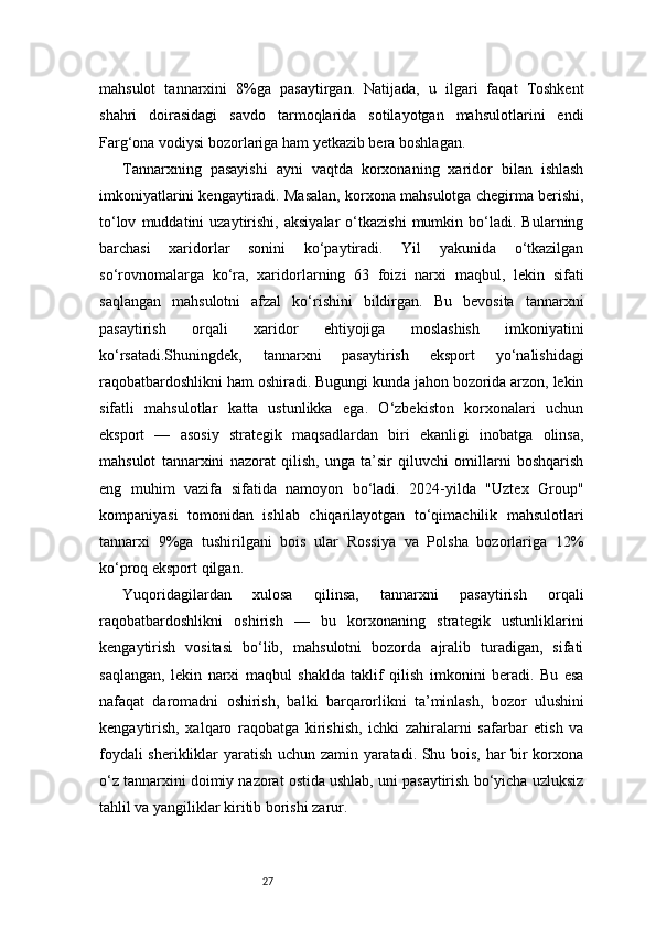 27mahsulot   tannarxini   8%ga   pasaytirgan.   Natijada,   u   ilgari   faqat   Toshkent
shahri   doirasidagi   savdo   tarmoqlarida   sotilayotgan   mahsulotlarini   endi
Farg‘ona vodiysi bozorlariga ham yetkazib bera boshlagan.
Tannarxning   pasayishi   ayni   vaqtda   korxonaning   xaridor   bilan   ishlash
imkoniyatlarini kengaytiradi. Masalan, korxona mahsulotga chegirma berishi,
to‘lov   muddatini   uzaytirishi,   aksiyalar   o‘tkazishi   mumkin  bo‘ladi.   Bularning
barchasi   xaridorlar   sonini   ko‘paytiradi.   Yil   yakunida   o‘tkazilgan
so‘rovnomalarga   ko‘ra,   xaridorlarning   63   foizi   narxi   maqbul,   lekin   sifati
saqlangan   mahsulotni   afzal   ko‘rishini   bildirgan.   Bu   bevosita   tannarxni
pasaytirish   orqali   xaridor   ehtiyojiga   moslashish   imkoniyatini
ko‘rsatadi.Shuningdek,   tannarxni   pasaytirish   eksport   yo‘nalishidagi
raqobatbardoshlikni ham oshiradi. Bugungi kunda jahon bozorida arzon, lekin
sifatli   mahsulotlar   katta   ustunlikka   ega.   O‘zbekiston   korxonalari   uchun
eksport   —   asosiy   strategik   maqsadlardan   biri   ekanligi   inobatga   olinsa,
mahsulot   tannarxini   nazorat   qilish,   unga   ta’sir   qiluvchi   omillarni   boshqarish
eng   muhim   vazifa   sifatida   namoyon   bo‘ladi.   2024-yilda   "Uztex   Group"
kompaniyasi   tomonidan   ishlab   chiqarilayotgan   to‘qimachilik   mahsulotlari
tannarxi   9%ga   tushirilgani   bois   ular   Rossiya   va   Polsha   bozorlariga   12%
ko‘proq eksport qilgan.
Yuqoridagilardan   xulosa   qilinsa,   tannarxni   pasaytirish   orqali
raqobatbardoshlikni   oshirish   —   bu   korxonaning   strategik   ustunliklarini
kengaytirish   vositasi   bo‘lib,   mahsulotni   bozorda   ajralib   turadigan,   sifati
saqlangan,   lekin   narxi   maqbul   shaklda   taklif   qilish   imkonini   beradi.   Bu   esa
nafaqat   daromadni   oshirish,   balki   barqarorlikni   ta’minlash,   bozor   ulushini
kengaytirish,   xalqaro   raqobatga   kirishish,   ichki   zahiralarni   safarbar   etish   va
foydali sherikliklar yaratish uchun zamin yaratadi. Shu bois, har bir korxona
o‘z tannarxini doimiy nazorat ostida ushlab, uni pasaytirish bo‘yicha uzluksiz
tahlil va yangiliklar kiritib borishi zarur. 