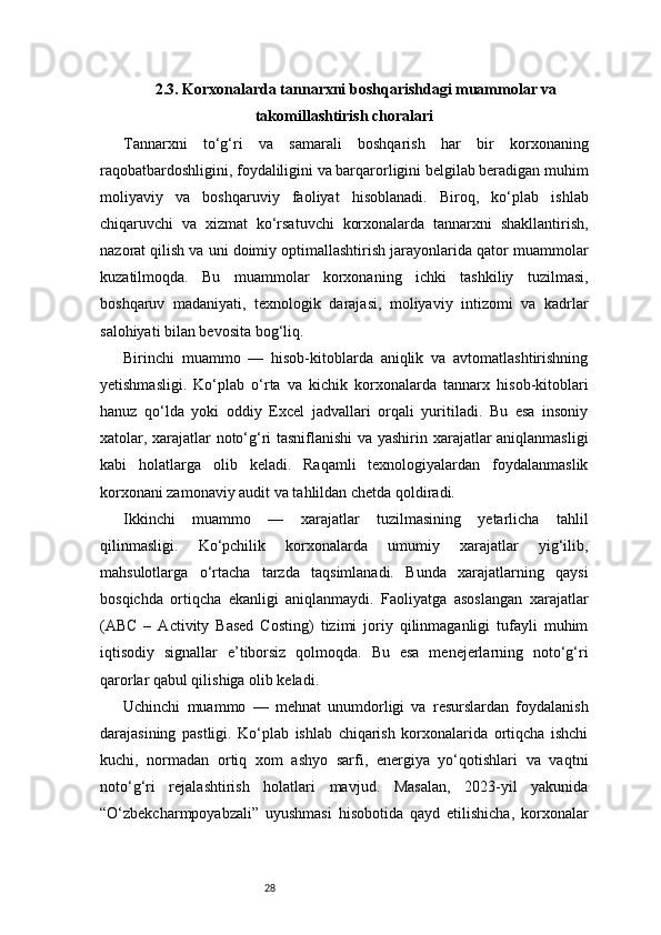 282.3. Korxonalarda tannarxni boshqarishdagi muammolar va
takomillashtirish choralari
Tannarxni   to‘g‘ri   va   samarali   boshqarish   har   bir   korxonaning
raqobatbardoshligini, foydaliligini va barqarorligini belgilab beradigan muhim
moliyaviy   va   boshqaruviy   faoliyat   hisoblanadi.   Biroq,   ko‘plab   ishlab
chiqaruvchi   va   xizmat   ko‘rsatuvchi   korxonalarda   tannarxni   shakllantirish,
nazorat qilish va uni doimiy optimallashtirish jarayonlarida qator muammolar
kuzatilmoqda.   Bu   muammolar   korxonaning   ichki   tashkiliy   tuzilmasi,
boshqaruv   madaniyati,   texnologik   darajasi,   moliyaviy   intizomi   va   kadrlar
salohiyati bilan bevosita bog‘liq.
Birinchi   muammo   —   hisob-kitoblarda   aniqlik   va   avtomatlashtirishning
yetishmasligi.   Ko‘plab   o‘rta   va   kichik   korxonalarda   tannarx   hisob-kitoblari
hanuz   qo‘lda   yoki   oddiy   Excel   jadvallari   orqali   yuritiladi.   Bu   esa   insoniy
xatolar, xarajatlar noto‘g‘ri tasniflanishi va yashirin xarajatlar aniqlanmasligi
kabi   holatlarga   olib   keladi.   Raqamli   texnologiyalardan   foydalanmaslik
korxonani zamonaviy audit va tahlildan chetda qoldiradi.
Ikkinchi   muammo   —   xarajatlar   tuzilmasining   yetarlicha   tahlil
qilinmasligi.   Ko‘pchilik   korxonalarda   umumiy   xarajatlar   yig‘ilib,
mahsulotlarga   o‘rtacha   tarzda   taqsimlanadi.   Bunda   xarajatlarning   qaysi
bosqichda   ortiqcha   ekanligi   aniqlanmaydi.   Faoliyatga   asoslangan   xarajatlar
(ABC   –   Activity   Based   Costing)   tizimi   joriy   qilinmaganligi   tufayli   muhim
iqtisodiy   signallar   e’tiborsiz   qolmoqda.   Bu   esa   menejerlarning   noto‘g‘ri
qarorlar qabul qilishiga olib keladi.
Uchinchi   muammo   —   mehnat   unumdorligi   va   resurslardan   foydalanish
darajasining   pastligi.   Ko‘plab   ishlab   chiqarish   korxonalarida   ortiqcha   ishchi
kuchi,   normadan   ortiq   xom   ashyo   sarfi,   energiya   yo‘qotishlari   va   vaqtni
noto‘g‘ri   rejalashtirish   holatlari   mavjud.   Masalan,   2023-yil   yakunida
“O‘zbekcharmpoyabzali”   uyushmasi   hisobotida   qayd   etilishicha,   korxonalar 