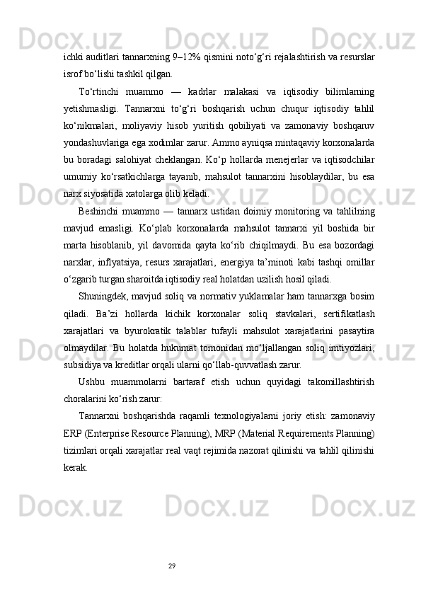 29ichki auditlari tannarxning 9–12% qismini noto‘g‘ri rejalashtirish va resurslar
isrof bo‘lishi tashkil qilgan.
To‘rtinchi   muammo   —   kadrlar   malakasi   va   iqtisodiy   bilimlarning
yetishmasligi.   Tannarxni   to‘g‘ri   boshqarish   uchun   chuqur   iqtisodiy   tahlil
ko‘nikmalari,   moliyaviy   hisob   yuritish   qobiliyati   va   zamonaviy   boshqaruv
yondashuvlariga ega xodimlar zarur. Ammo ayniqsa mintaqaviy korxonalarda
bu   boradagi   salohiyat   cheklangan.   Ko‘p   hollarda   menejerlar   va   iqtisodchilar
umumiy   ko‘rsatkichlarga   tayanib,   mahsulot   tannarxini   hisoblaydilar,   bu   esa
narx siyosatida xatolarga olib keladi.
Beshinchi   muammo   —   tannarx   ustidan   doimiy   monitoring   va   tahlilning
mavjud   emasligi.   Ko‘plab   korxonalarda   mahsulot   tannarxi   yil   boshida   bir
marta   hisoblanib,   yil   davomida   qayta   ko‘rib   chiqilmaydi.   Bu   esa   bozordagi
narxlar,   inflyatsiya,   resurs   xarajatlari,   energiya   ta’minoti   kabi   tashqi   omillar
o‘zgarib turgan sharoitda iqtisodiy real holatdan uzilish hosil qiladi.
Shuningdek, mavjud soliq va normativ yuklamalar  ham tannarxga bosim
qiladi.   Ba’zi   hollarda   kichik   korxonalar   soliq   stavkalari,   sertifikatlash
xarajatlari   va   byurokratik   talablar   tufayli   mahsulot   xarajatlarini   pasaytira
olmaydilar.   Bu   holatda   hukumat   tomonidan   mo‘ljallangan   soliq   imtiyozlari,
subsidiya va kreditlar orqali ularni qo‘llab-quvvatlash zarur.
Ushbu   muammolarni   bartaraf   etish   uchun   quyidagi   takomillashtirish
choralarini ko‘rish zarur:
Tannarxni   boshqarishda   raqamli   texnologiyalarni   joriy   etish:   zamonaviy
ERP (Enterprise Resource Planning), MRP (Material Requirements Planning)
tizimlari orqali xarajatlar real vaqt rejimida nazorat qilinishi va tahlil qilinishi
kerak. 