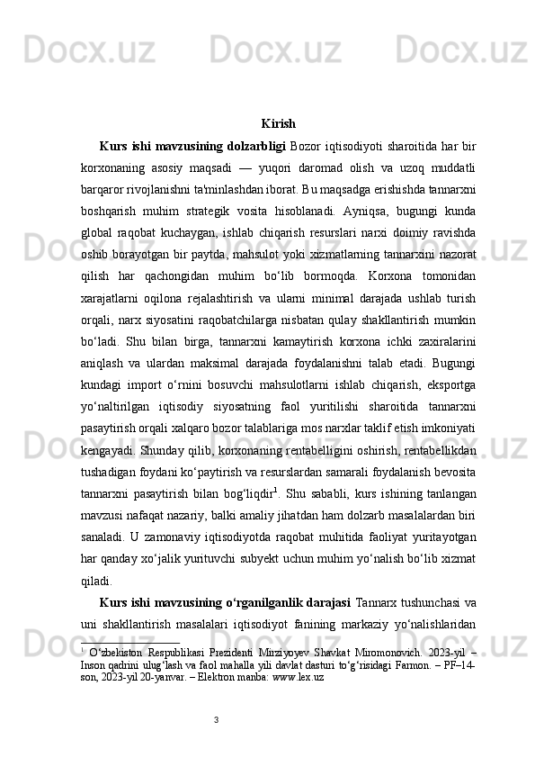 3 Kirish
Kurs   ishi   mavzusining   dolzarbligi   Bozor   iqtisodiyoti   sharoitida   har   bir
korxonaning   asosiy   maqsadi   —   yuqori   daromad   olish   va   uzoq   muddatli
barqaror rivojlanishni ta'minlashdan iborat. Bu maqsadga erishishda tannarxni
boshqarish   muhim   strategik   vosita   hisoblanadi.   Ayniqsa,   bugungi   kunda
global   raqobat   kuchaygan,   ishlab   chiqarish   resurslari   narxi   doimiy   ravishda
oshib borayotgan bir paytda, mahsulot  yoki  xizmatlarning tannarxini  nazorat
qilish   har   qachongidan   muhim   bo‘lib   bormoqda.   Korxona   tomonidan
xarajatlarni   oqilona   rejalashtirish   va   ularni   minimal   darajada   ushlab   turish
orqali,   narx   siyosatini   raqobatchilarga   nisbatan   qulay   shakllantirish   mumkin
bo‘ladi.   Shu   bilan   birga,   tannarxni   kamaytirish   korxona   ichki   zaxiralarini
aniqlash   va   ulardan   maksimal   darajada   foydalanishni   talab   etadi.   Bugungi
kundagi   import   o‘rnini   bosuvchi   mahsulotlarni   ishlab   chiqarish,   eksportga
yo‘naltirilgan   iqtisodiy   siyosatning   faol   yuritilishi   sharoitida   tannarxni
pasaytirish orqali xalqaro bozor talablariga mos narxlar taklif etish imkoniyati
kengayadi. Shunday qilib, korxonaning rentabelligini oshirish, rentabellikdan
tushadigan foydani ko‘paytirish va resurslardan samarali foydalanish bevosita
tannarxni   pasaytirish   bilan   bog‘liqdir 1
.   Shu   sababli,   kurs   ishining   tanlangan
mavzusi nafaqat nazariy, balki amaliy jihatdan ham dolzarb masalalardan biri
sanaladi.   U   zamonaviy   iqtisodiyotda   raqobat   muhitida   faoliyat   yuritayotgan
har qanday xo‘jalik yurituvchi subyekt uchun muhim yo‘nalish bo‘lib xizmat
qiladi.
Kurs ishi mavzusining o‘rganilganlik darajasi   Tannarx tushunchasi  va
uni   shakllantirish   masalalari   iqtisodiyot   fanining   markaziy   yo‘nalishlaridan
1
  O‘zbekiston   Respublikasi   Prezidenti   Mirziyoyev   Shavkat   Miromonovich.   2023-yil   –
Inson qadrini ulug‘lash va faol mahalla yili davlat dasturi to‘g‘risidagi Farmon. – PF–14-
son, 2023-yil 20-yanvar. – Elektron manba: www.lex.uz 