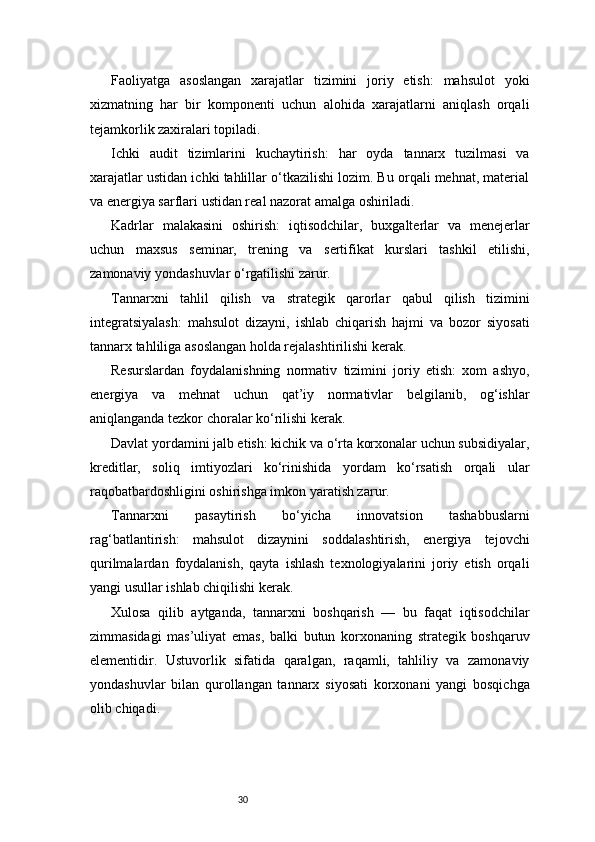 30Faoliyatga   asoslangan   xarajatlar   tizimini   joriy   etish:   mahsulot   yoki
xizmatning   har   bir   komponenti   uchun   alohida   xarajatlarni   aniqlash   orqali
tejamkorlik zaxiralari topiladi.
Ichki   audit   tizimlarini   kuchaytirish:   har   oyda   tannarx   tuzilmasi   va
xarajatlar ustidan ichki tahlillar o‘tkazilishi lozim. Bu orqali mehnat, material
va energiya sarflari ustidan real nazorat amalga oshiriladi.
Kadrlar   malakasini   oshirish:   iqtisodchilar,   buxgalterlar   va   menejerlar
uchun   maxsus   seminar,   trening   va   sertifikat   kurslari   tashkil   etilishi,
zamonaviy yondashuvlar o‘rgatilishi zarur.
Tannarxni   tahlil   qilish   va   strategik   qarorlar   qabul   qilish   tizimini
integratsiyalash:   mahsulot   dizayni,   ishlab   chiqarish   hajmi   va   bozor   siyosati
tannarx tahliliga asoslangan holda rejalashtirilishi kerak.
Resurslardan   foydalanishning   normativ   tizimini   joriy   etish:   xom   ashyo,
energiya   va   mehnat   uchun   qat’iy   normativlar   belgilanib,   og‘ishlar
aniqlanganda tezkor choralar ko‘rilishi kerak.
Davlat yordamini jalb etish: kichik va o‘rta korxonalar uchun subsidiyalar,
kreditlar,   soliq   imtiyozlari   ko‘rinishida   yordam   ko‘rsatish   orqali   ular
raqobatbardoshligini oshirishga imkon yaratish zarur.
Tannarxni   pasaytirish   bo‘yicha   innovatsion   tashabbuslarni
rag‘batlantirish:   mahsulot   dizaynini   soddalashtirish,   energiya   tejovchi
qurilmalardan   foydalanish,   qayta   ishlash   texnologiyalarini   joriy   etish   orqali
yangi usullar ishlab chiqilishi kerak.
Xulosa   qilib   aytganda,   tannarxni   boshqarish   —   bu   faqat   iqtisodchilar
zimmasidagi   mas’uliyat   emas,   balki   butun   korxonaning   strategik   boshqaruv
elementidir.   Ustuvorlik   sifatida   qaralgan,   raqamli,   tahliliy   va   zamonaviy
yondashuvlar   bilan   qurollangan   tannarx   siyosati   korxonani   yangi   bosqichga
olib chiqadi. 