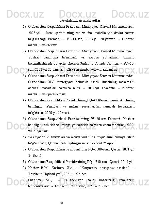31Foydalanilgan adabiyotlar
1) O‘zbekiston Respublikasi  Prezidenti Mirziyoyev Shavkat Miromonovich.
2023-yil   –   Inson   qadrini   ulug‘lash   va   faol   mahalla   yili   davlat   dasturi
to‘g‘risidagi   Farmon.   –   PF–14-son,   2023-yil   20-yanvar.   –   Elektron
manba: www.lex.uz
2) O‘zbekiston Respublikasi  Prezidenti Mirziyoyev Shavkat Miromonovich.
Yoshlar   bandligini   ta’minlash   va   kasbga   yo‘naltirish   tizimini
takomillashtirish   bo‘yicha   chora-tadbirlar   to‘g‘risida   Farmon.   –   PF–60-
son, 2022-yil 20-yanvar. – Elektron manba: www.prezident.uz
3) O‘zbekiston Respublikasi  Prezidenti Mirziyoyev Shavkat Miromonovich.
O‘zbekiston–2030   strategiyasi   doirasida   ishchi   kuchining   malakasini
oshirish   masalalari   bo‘yicha   nutqi.   –   2024-yil   17-oktabr.   –   Elektron
manba: www.prezident.uz
4) O‘zbekiston Respublikasi Prezidentining PQ–4739-sonli qarori. Aholining
bandligini   ta’minlash   va   mehnat   resurslaridan   samarali   foydalanish
to‘g‘risida, 2020-yil 10-mart.
5) O‘zbekiston   Respublikasi   Prezidentining   PF–60-son   Farmoni.   Yoshlar
bandligini oshirish va kasbga yo‘naltirish bo‘yicha chora-tadbirlar, 2022-
yil 20-yanvar.
6) “Aksiyadorlik   jamiyatlari   va   aksiyadorlarning   huquqlarini   himoya   qilish
to‘g‘risida”gi Qonun. Qabul qilingan sana: 1996-yil 26-aprel.
7) O‘zbekiston  Respublikasi  Prezidentining PQ–5000-sonli  Qarori. 2021-yil
24-fevral.
8) O‘zbekiston Respublikasi Prezidentining PQ–4720-sonli Qarori. 2015-yil.
9) Xodiev   B.M.,   Karimov   X.A.   –   “Korporativ   boshqaruv   asoslari”.   –
Toshkent: “Iqtisodiyot”, 2021. – 276 bet.
10) Sharipov   M.Q.   –   “O‘zbekiston   fond   bozorining   rivojlanish
tendensiyalari”. – Toshkent: Iqtisodiyot, 2020. – 232 bet. 