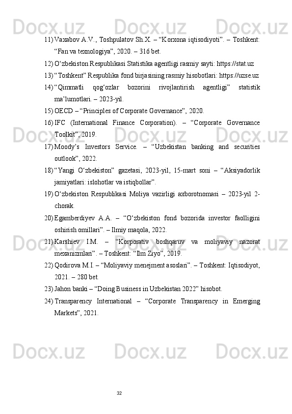 3211) Vaxabov A.V., Toshpulatov Sh.X. – “Korxona iqtisodiyoti”. – Toshkent:
“Fan va texnologiya”, 2020. – 316 bet.
12) O‘zbekiston Respublikasi Statistika agentligi rasmiy sayti: https://stat.uz
13) “Toshkent” Respublika fond birjasining rasmiy hisobotlari: https://uzse.uz
14) “Qimmatli   qog‘ozlar   bozorini   rivojlantirish   agentligi”   statistik
ma’lumotlari. – 2023-yil.
15) OECD – “Principles of Corporate Governance”, 2020.
16) IFC   (International   Finance   Corporation).   –   “Corporate   Governance
Toolkit”, 2019.
17) Moody’s   Investors   Service.   –   “Uzbekistan   banking   and   securities
outlook”, 2022.
18) “Yangi   O‘zbekiston”   gazetasi,   2023-yil,   15-mart   soni   –   “Aksiyadorlik
jamiyatlari: islohotlar va istiqbollar”.
19) O‘zbekiston   Respublikasi   Moliya   vazirligi   axborotnomasi   –   2023-yil   2-
chorak.
20) Egamberdiyev   A.A.   –   “O‘zbekiston   fond   bozorida   investor   faolligini
oshirish omillari”. – Ilmiy maqola, 2022.
21) Karshiev   I.M.   –   “Korporativ   boshqaruv   va   moliyaviy   nazorat
mexanizmlari”. – Toshkent: “Ilm Ziyo”, 2019.
22) Qodirova M.I. – “Moliyaviy menejment asoslari”. – Toshkent: Iqtisodiyot,
2021. – 280 bet.
23) Jahon banki – “Doing Business in Uzbekistan 2022” hisobot.
24) Transparency   International   –   “Corporate   Transparency   in   Emerging
Markets”, 2021. 