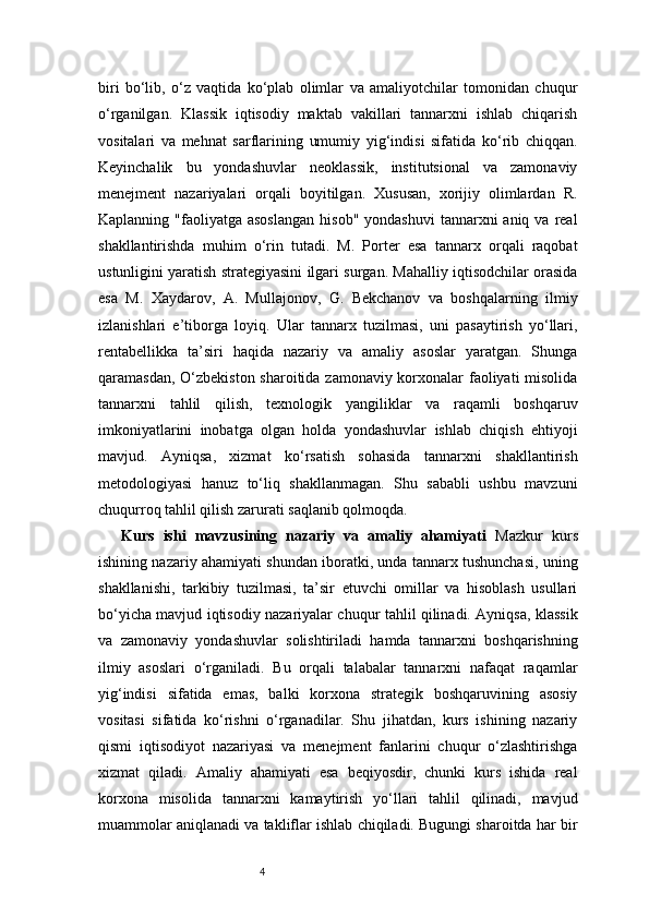 4biri   bo‘lib,   o‘z   vaqtida   ko‘plab   olimlar   va   amaliyotchilar   tomonidan   chuqur
o‘rganilgan.   Klassik   iqtisodiy   maktab   vakillari   tannarxni   ishlab   chiqarish
vositalari   va   mehnat   sarflarining   umumiy   yig‘indisi   sifatida   ko‘rib   chiqqan.
Keyinchalik   bu   yondashuvlar   neoklassik,   institutsional   va   zamonaviy
menejment   nazariyalari   orqali   boyitilgan.   Xususan,   xorijiy   olimlardan   R.
Kaplanning  "faoliyatga  asoslangan   hisob"  yondashuvi  tannarxni  aniq  va  real
shakllantirishda   muhim   o‘rin   tutadi.   M.   Porter   esa   tannarx   orqali   raqobat
ustunligini yaratish strategiyasini ilgari surgan. Mahalliy iqtisodchilar orasida
esa   M.   Xaydarov,   A.   Mullajonov,   G.   Bekchanov   va   boshqalarning   ilmiy
izlanishlari   e’tiborga   loyiq.   Ular   tannarx   tuzilmasi,   uni   pasaytirish   yo‘llari,
rentabellikka   ta’siri   haqida   nazariy   va   amaliy   asoslar   yaratgan.   Shunga
qaramasdan, O‘zbekiston sharoitida zamonaviy korxonalar faoliyati  misolida
tannarxni   tahlil   qilish,   texnologik   yangiliklar   va   raqamli   boshqaruv
imkoniyatlarini   inobatga   olgan   holda   yondashuvlar   ishlab   chiqish   ehtiyoji
mavjud.   Ayniqsa,   xizmat   ko‘rsatish   sohasida   tannarxni   shakllantirish
metodologiyasi   hanuz   to‘liq   shakllanmagan.   Shu   sababli   ushbu   mavzuni
chuqurroq tahlil qilish zarurati saqlanib qolmoqda.
Kurs   ishi   mavzusining   nazariy   va   amaliy   ahamiyati   Mazkur   kurs
ishining nazariy ahamiyati shundan iboratki, unda tannarx tushunchasi, uning
shakllanishi,   tarkibiy   tuzilmasi,   ta’sir   etuvchi   omillar   va   hisoblash   usullari
bo‘yicha mavjud iqtisodiy nazariyalar chuqur tahlil qilinadi. Ayniqsa, klassik
va   zamonaviy   yondashuvlar   solishtiriladi   hamda   tannarxni   boshqarishning
ilmiy   asoslari   o‘rganiladi.   Bu   orqali   talabalar   tannarxni   nafaqat   raqamlar
yig‘indisi   sifatida   emas,   balki   korxona   strategik   boshqaruvining   asosiy
vositasi   sifatida   ko‘rishni   o‘rganadilar.   Shu   jihatdan,   kurs   ishining   nazariy
qismi   iqtisodiyot   nazariyasi   va   menejment   fanlarini   chuqur   o‘zlashtirishga
xizmat   qiladi.   Amaliy   ahamiyati   esa   beqiyosdir,   chunki   kurs   ishida   real
korxona   misolida   tannarxni   kamaytirish   yo‘llari   tahlil   qilinadi,   mavjud
muammolar aniqlanadi va takliflar ishlab chiqiladi. Bugungi sharoitda har bir 