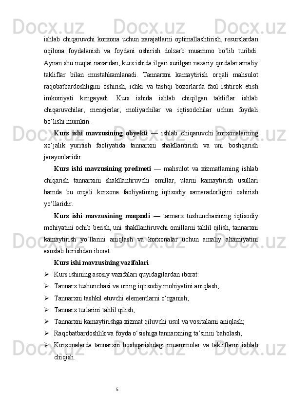 5ishlab   chiqaruvchi   korxona   uchun   xarajatlarni   optimallashtirish,   resurslardan
oqilona   foydalanish   va   foydani   oshirish   dolzarb   muammo   bo‘lib   turibdi.
Aynan shu nuqtai nazardan, kurs ishida ilgari surilgan nazariy qoidalar amaliy
takliflar   bilan   mustahkamlanadi.   Tannarxni   kamaytirish   orqali   mahsulot
raqobatbardoshligini   oshirish,   ichki   va   tashqi   bozorlarda   faol   ishtirok   etish
imkoniyati   kengayadi.   Kurs   ishida   ishlab   chiqilgan   takliflar   ishlab
chiqaruvchilar,   menejerlar,   moliyachilar   va   iqtisodchilar   uchun   foydali
bo‘lishi mumkin. 
Kurs   ishi   mavzusining   obyekti   —   ishlab   chiqaruvchi   korxonalarning
xo‘jalik   yuritish   faoliyatida   tannarxni   shakllantirish   va   uni   boshqarish
jarayonlaridir.
Kurs   ishi   mavzusining   predmeti   —   mahsulot   va   xizmatlarning   ishlab
chiqarish   tannarxini   shakllantiruvchi   omillar,   ularni   kamaytirish   usullari
hamda   bu   orqali   korxona   faoliyatining   iqtisodiy   samaradorligini   oshirish
yo‘llaridir.
Kurs   ishi   mavzusining   maqsadi   —   tannarx   tushunchasining   iqtisodiy
mohiyatini ochib berish, uni shakllantiruvchi omillarni tahlil qilish, tannarxni
kamaytirish   yo‘llarini   aniqlash   va   korxonalar   uchun   amaliy   ahamiyatini
asoslab berishdan iborat.
Kurs ishi mavzusining vazifalari
 Kurs ishining asosiy vazifalari quyidagilardan iborat:
 Tannarx tushunchasi va uning iqtisodiy mohiyatini aniqlash;
 Tannarxni tashkil etuvchi elementlarni o‘rganish;
 Tannarx turlarini tahlil qilish;
 Tannarxni kamaytirishga xizmat qiluvchi usul va vositalarni aniqlash;
 Raqobatbardoshlik va foyda o‘sishiga tannarxning ta’sirini baholash;
 Korxonalarda   tannarxni   boshqarishdagi   muammolar   va   takliflarni   ishlab
chiqish. 