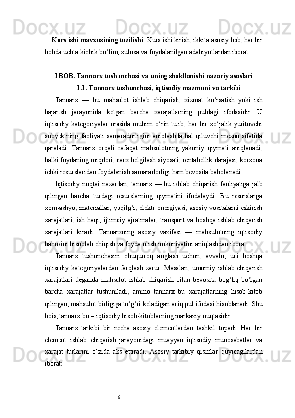 6Kurs ishi mavzusining tuzilishi   Kurs ishi kirish, ikkita asosiy bob, har bir
bobda uchta kichik bo‘lim, xulosa va foydalanilgan adabiyotlardan iborat.
I BOB. Tannarx tushunchasi va uning shakllanishi nazariy asoslari
1.1. Tannarx tushunchasi, iqtisodiy mazmuni va tarkibi
Tannarx   —   bu   mahsulot   ishlab   chiqarish,   xizmat   ko‘rsatish   yoki   ish
bajarish   jarayonida   ketgan   barcha   xarajatlarning   puldagi   ifodasidir.   U
iqtisodiy   kategoriyalar   orasida   muhim   o‘rin   tutib,   har   bir   xo‘jalik   yurituvchi
subyektning   faoliyati   samaradorligini   aniqlashda   hal   qiluvchi   mezon   sifatida
qaraladi.   Tannarx   orqali   nafaqat   mahsulotning   yakuniy   qiymati   aniqlanadi,
balki foydaning miqdori, narx belgilash siyosati, rentabellik darajasi, korxona
ichki resurslaridan foydalanish samaradorligi ham bevosita baholanadi.
Iqtisodiy  nuqtai   nazardan, tannarx  — bu  ishlab  chiqarish  faoliyatiga  jalb
qilingan   barcha   turdagi   resurslarning   qiymatini   ifodalaydi.   Bu   resurslarga
xom-ashyo, materiallar, yoqilg‘i, elektr energiyasi, asosiy vositalarni eskirish
xarajatlari, ish haqi, ijtimoiy ajratmalar, transport va boshqa ishlab chiqarish
xarajatlari   kiradi.   Tannarxning   asosiy   vazifasi   —   mahsulotning   iqtisodiy
bahosini hisoblab chiqish va foyda olish imkoniyatini aniqlashdan iborat.
Tannarx   tushunchasini   chuqurroq   anglash   uchun,   avvalo,   uni   boshqa
iqtisodiy   kategoriyalardan   farqlash   zarur.   Masalan,   umumiy   ishlab   chiqarish
xarajatlari   deganda   mahsulot   ishlab   chiqarish   bilan   bevosita   bog‘liq   bo‘lgan
barcha   xarajatlar   tushuniladi,   ammo   tannarx   bu   xarajatlarning   hisob-kitob
qilingan, mahsulot birligiga to‘g‘ri keladigan aniq pul ifodasi hisoblanadi. Shu
bois, tannarx bu – iqtisodiy hisob-kitoblarning markaziy nuqtasidir.
Tannarx   tarkibi   bir   necha   asosiy   elementlardan   tashkil   topadi.   Har   bir
element   ishlab   chiqarish   jarayonidagi   muayyan   iqtisodiy   munosabatlar   va
xarajat   turlarini   o‘zida   aks   ettiradi.   Asosiy   tarkibiy   qismlar   quyidagilardan
iborat: 