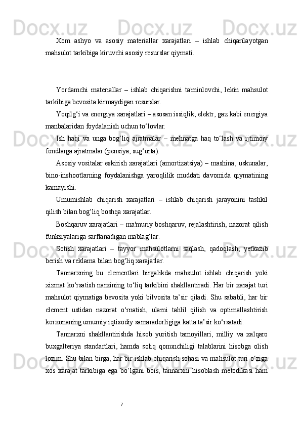 7Xom   ashyo   va   asosiy   materiallar   xarajatlari   –   ishlab   chiqarilayotgan
mahsulot tarkibiga kiruvchi asosiy resurslar qiymati.
Yordamchi   materiallar   –   ishlab   chiqarishni   ta'minlovchi,   lekin   mahsulot
tarkibiga bevosita kirmaydigan resurslar.
Yoqilg‘i va energiya xarajatlari – asosan issiqlik, elektr, gaz kabi energiya
manbalaridan foydalanish uchun to‘lovlar.
Ish   haqi   va   unga   bog‘liq   ajratmalar   –   mehnatga   haq   to‘lash   va   ijtimoiy
fondlarga ajratmalar (pensiya, sug‘urta).
Asosiy vositalar eskirish xarajatlari (amortizatsiya) – mashina, uskunalar,
bino-inshootlarning   foydalanishga   yaroqlilik   muddati   davomida   qiymatining
kamayishi.
Umumishlab   chiqarish   xarajatlari   –   ishlab   chiqarish   jarayonini   tashkil
qilish bilan bog‘liq boshqa xarajatlar.
Boshqaruv xarajatlari – ma'muriy boshqaruv, rejalashtirish, nazorat qilish
funksiyalariga sarflanadigan mablag‘lar.
Sotish   xarajatlari   –   tayyor   mahsulotlarni   saqlash,   qadoqlash,   yetkazib
berish va reklama bilan bog‘liq xarajatlar.
Tannarxning   bu   elementlari   birgalikda   mahsulot   ishlab   chiqarish   yoki
xizmat ko‘rsatish narxining to‘liq tarkibini shakllantiradi. Har bir xarajat turi
mahsulot  qiymatiga  bevosita   yoki   bilvosita  ta’sir   qiladi.  Shu  sababli,  har   bir
element   ustidan   nazorat   o‘rnatish,   ularni   tahlil   qilish   va   optimallashtirish
korxonaning umumiy iqtisodiy samaradorligiga katta ta’sir ko‘rsatadi.
Tannarxni   shakllantirishda   hisob   yuritish   tamoyillari,   milliy   va   xalqaro
buxgalteriya   standartlari,   hamda   soliq   qonunchiligi   talablarini   hisobga   olish
lozim. Shu bilan birga, har bir ishlab chiqarish sohasi va mahsulot turi o‘ziga
xos   xarajat   tarkibiga   ega   bo‘lgani   bois,   tannarxni   hisoblash   metodikasi   ham 