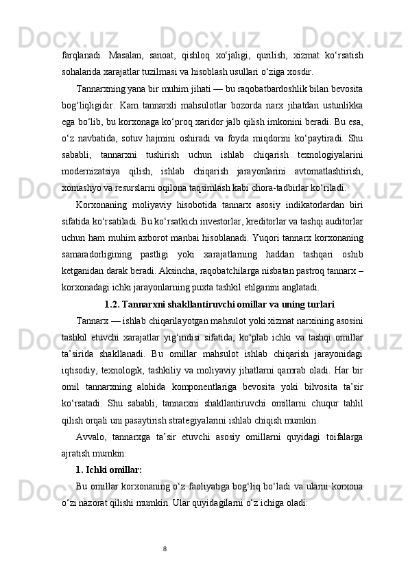 8farqlanadi.   Masalan,   sanoat,   qishloq   xo‘jaligi,   qurilish,   xizmat   ko‘rsatish
sohalarida xarajatlar tuzilmasi va hisoblash usullari o‘ziga xosdir.
Tannarxning yana bir muhim jihati — bu raqobatbardoshlik bilan bevosita
bog‘liqligidir.   Kam   tannarxli   mahsulotlar   bozorda   narx   jihatdan   ustunlikka
ega bo‘lib, bu korxonaga ko‘proq xaridor jalb qilish imkonini beradi. Bu esa,
o‘z   navbatida,   sotuv   hajmini   oshiradi   va   foyda   miqdorini   ko‘paytiradi.   Shu
sababli,   tannarxni   tushirish   uchun   ishlab   chiqarish   texnologiyalarini
modernizatsiya   qilish,   ishlab   chiqarish   jarayonlarini   avtomatlashtirish,
xomashyo va resurslarni oqilona taqsimlash kabi chora-tadbirlar ko‘riladi.
Korxonaning   moliyaviy   hisobotida   tannarx   asosiy   indikatorlardan   biri
sifatida ko‘rsatiladi. Bu ko‘rsatkich investorlar, kreditorlar va tashqi auditorlar
uchun ham muhim axborot manbai  hisoblanadi. Yuqori tannarx korxonaning
samaradorligining   pastligi   yoki   xarajatlarning   haddan   tashqari   oshib
ketganidan darak beradi. Aksincha, raqobatchilarga nisbatan pastroq tannarx –
korxonadagi ichki jarayonlarning puxta tashkil etilganini anglatadi.
1.2. Tannarxni shakllantiruvchi omillar va uning turlari
Tannarx — ishlab chiqarilayotgan mahsulot yoki xizmat narxining asosini
tashkil   etuvchi   xarajatlar   yig‘indisi   sifatida,   ko‘plab   ichki   va   tashqi   omillar
ta’sirida   shakllanadi.   Bu   omillar   mahsulot   ishlab   chiqarish   jarayonidagi
iqtisodiy,  texnologik,  tashkiliy  va  moliyaviy  jihatlarni   qamrab   oladi.   Har  bir
omil   tannarxning   alohida   komponentlariga   bevosita   yoki   bilvosita   ta’sir
ko‘rsatadi.   Shu   sababli,   tannarxni   shakllantiruvchi   omillarni   chuqur   tahlil
qilish orqali uni pasaytirish strategiyalarini ishlab chiqish mumkin.
Avvalo,   tannarxga   ta’sir   etuvchi   asosiy   omillarni   quyidagi   toifalarga
ajratish mumkin:
1. Ichki omillar:
Bu omillar korxonaning o‘z faoliyatiga bog‘liq bo‘ladi va ularni korxona
o‘zi nazorat qilishi mumkin. Ular quyidagilarni o‘z ichiga oladi: 