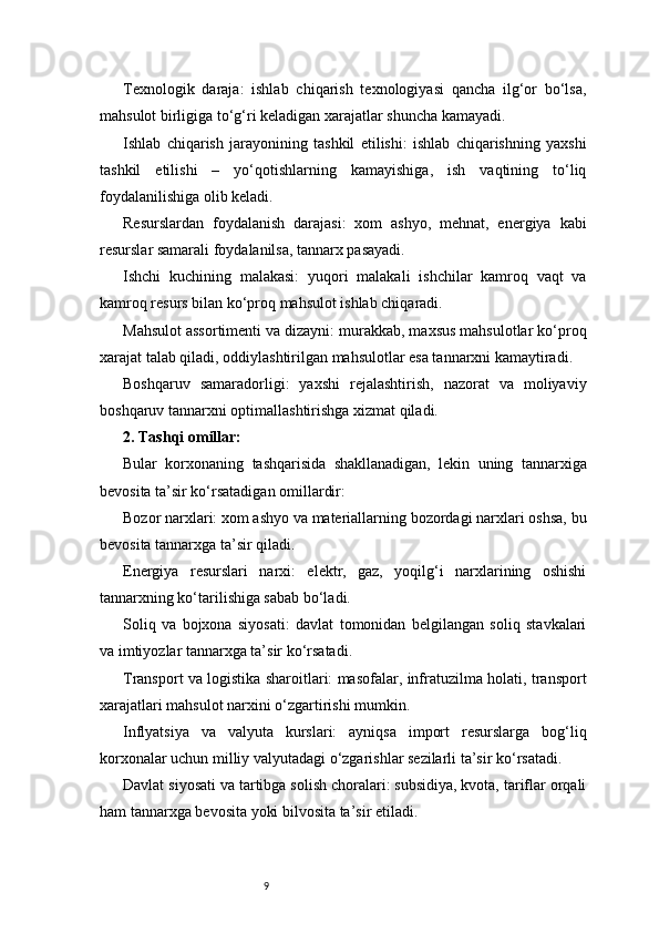9Texnologik   daraja:   ishlab   chiqarish   texnologiyasi   qancha   ilg‘or   bo‘lsa,
mahsulot birligiga to‘g‘ri keladigan xarajatlar shuncha kamayadi.
Ishlab   chiqarish   jarayonining   tashkil   etilishi:   ishlab   chiqarishning   yaxshi
tashkil   etilishi   –   yo‘qotishlarning   kamayishiga,   ish   vaqtining   to‘liq
foydalanilishiga olib keladi.
Resurslardan   foydalanish   darajasi:   xom   ashyo,   mehnat,   energiya   kabi
resurslar samarali foydalanilsa, tannarx pasayadi.
Ishchi   kuchining   malakasi:   yuqori   malakali   ishchilar   kamroq   vaqt   va
kamroq resurs bilan ko‘proq mahsulot ishlab chiqaradi.
Mahsulot assortimenti va dizayni: murakkab, maxsus mahsulotlar ko‘proq
xarajat talab qiladi, oddiylashtirilgan mahsulotlar esa tannarxni kamaytiradi.
Boshqaruv   samaradorligi:   yaxshi   rejalashtirish,   nazorat   va   moliyaviy
boshqaruv tannarxni optimallashtirishga xizmat qiladi.
2. Tashqi omillar:
Bular   korxonaning   tashqarisida   shakllanadigan,   lekin   uning   tannarxiga
bevosita ta’sir ko‘rsatadigan omillardir:
Bozor narxlari: xom ashyo va materiallarning bozordagi narxlari oshsa, bu
bevosita tannarxga ta’sir qiladi.
Energiya   resurslari   narxi:   elektr,   gaz,   yoqilg‘i   narxlarining   oshishi
tannarxning ko‘tarilishiga sabab bo‘ladi.
Soliq   va   bojxona   siyosati:   davlat   tomonidan   belgilangan   soliq   stavkalari
va imtiyozlar tannarxga ta’sir ko‘rsatadi.
Transport va logistika sharoitlari: masofalar, infratuzilma holati, transport
xarajatlari mahsulot narxini o‘zgartirishi mumkin.
Inflyatsiya   va   valyuta   kurslari:   ayniqsa   import   resurslarga   bog‘liq
korxonalar uchun milliy valyutadagi o‘zgarishlar sezilarli ta’sir ko‘rsatadi.
Davlat siyosati va tartibga solish choralari: subsidiya, kvota, tariflar orqali
ham tannarxga bevosita yoki bilvosita ta’sir etiladi. 