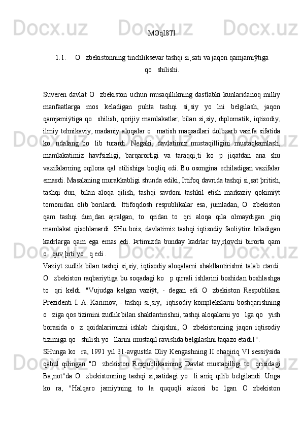 MOqIßTI
1.1.     O zbekistonning tinchliksevar tashqi si¸sati va jaqon qamjamiÿtiga
qo shilishi.	

Suveren   davlat   O zbekiston   uchun   musaqillikning   dastlabki   kunlaridanoq   milliy	

manfaatlarga   mos   keladigan   puhta   tashqi   si¸siy   yo lni   belgilash,   jaqon	

qamjamiÿtiga   qo shilish,   qorijiy   mamlakatlar,   bilan   si¸siy,   diplomatik,   iqtisodiy,	

ilmiy  tehnikaviy,   madaniy  aloqalar   o rnatish   maqsadlari  dolbzarb  vazifa  sifatida	

ko ndalang   bo lib   turardi.   Negaki,   davlatimiz   mustaqilligini   mustaqkamlash,	
 
mamlakatimiz   havfsizligi,   barqarorligi   va   taraqqi¸ti   ko p   jiqatdan   ana   shu	

vazifalarning   oqilona   qal   etilishiga   boqliq   edi.   Bu   osongina   echiladigan   vazifalar
emasdi. Masalaning murakkabligi shunda ediki, Ittifoq davrida tashqi si¸sat þritish,
tashqi   dun¸   bilan   aloqa   qilish,   tashqi   savdoni   tashkil   etish   markaziy   qokimiÿt
tomonidan   olib   borilardi.   Ittifoqdosh   respublikalar   esa,   jumladan,   O zbekiston	

qam   tashqi   dun¸dan   ajralgan,   to qridan   to qri   aloqa   qila   olmaydigan   ¸piq	
 
mamlakat   qisoblanardi.   SHu   bois,   davlatimiz   tashqi   iqtisodiy   faoliÿtini   biladigan
kadrlarga   qam   ega   emas   edi.   Þrtimizda   bunday   kadrlar   tay¸rlovchi   birorta   qam
o quv þrti yo q edi .	
 
Vaziÿt   zudlik   bilan   tashqi   si¸siy,   iqtisodiy   aloqalarni   shakllantirishni   talab   etardi.
O zbekiston raqbariÿtiga bu soqadagi ko p qirrali ishlarini boshidan boshlashga
 
to qri   keldi.   "Vujudga   kelgan   vaziÿt,   -   degan   edi   O zbekiston   Respublikasi
 
Prezidenti  I. A. Karimov, - tashqi  si¸siy,   iqtisodiy komplekslarni  boshqarishning
o ziga qos tizimini zudlik bilan shaklantirishni, tashqi aloqalarni yo lga qo yish
  
borasida   o z   qoidalarimizni   ishlab   chiqishni,   O zbekistonning   jaqon   iqtisodiy	
 
tizimiga qo shilish yo llarini mustaqil ravishda belgilashni taqazo etadi1". 
 
SHunga ko ra, 1991 yil 31-avgustda Oliy Kengashning II chaqiriq VI sessiÿsida

qabul   qilingan   "O zbekiston   Respublikasining   Davlat   mustaqilligi   to qrisidagi	
 
Ba¸not"da   O zbekistonning   tashqi   si¸satidagi   yo li   aniq   qilib   belgilandi.   Unga	
 
ko ra,   "Halqaro   jamiÿtning   to la   ququqli   aúzosi   bo lgan   O zbekiston	
    