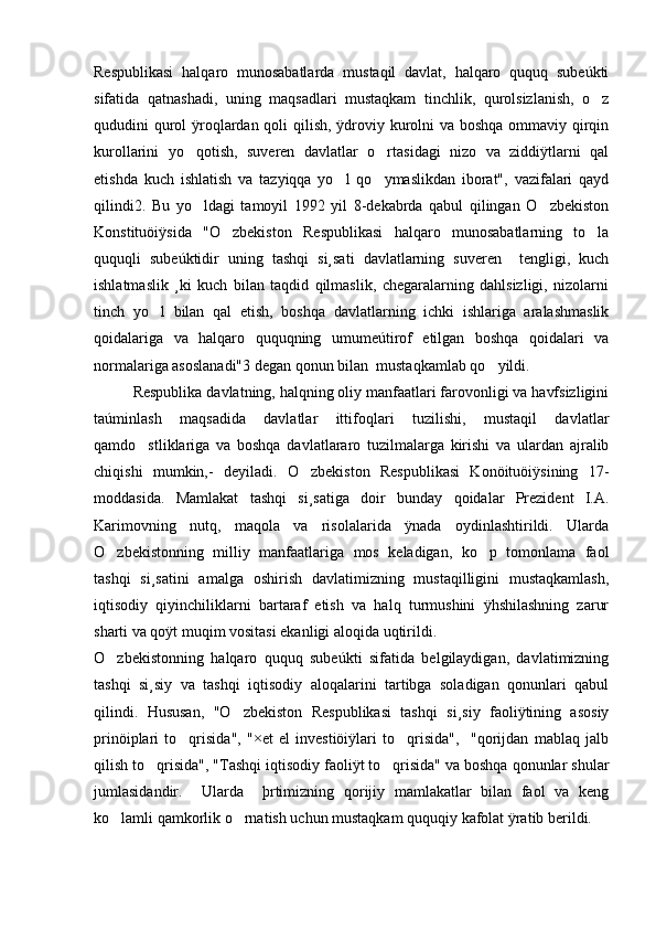 Respublikasi   halqaro   munosabatlarda   mustaqil   davlat,   halqaro   ququq   subeúkti
sifatida   qatnashadi,   uning   maqsadlari   mustaqkam   tinchlik,   qurolsizlanish,   o z
qududini qurol  ÿroqlardan qoli  qilish, ÿdroviy kurolni va boshqa ommaviy qirqin
kurollarini   yo qotish,   suveren   davlatlar   o rtasidagi   nizo   va   ziddiÿtlarni   qal	
 
etishda   kuch   ishlatish   va   tazyiqqa   yo l   qo ymaslikdan   iborat",   vazifalari   qayd	
 
qilindi2.   Bu   yo ldagi   tamoyil   1992   yil   8-dekabrda   qabul   qilingan   O zbekiston	
 
Konstituöiÿsida   "O zbekiston   Respublikasi   halqaro   munosabatlarning   to la	
 
ququqli   subeúktidir   uning   tashqi   si¸sati   davlatlarning   suveren     tengligi,   kuch
ishlatmaslik   ¸ki   kuch   bilan   taqdid   qilmaslik,   chegaralarning   dahlsizligi,   nizolarni
tinch   yo l   bilan   qal   etish,   boshqa   davlatlarning   ichki   ishlariga   aralashmaslik	

qoidalariga   va   halqaro   ququqning   umumeútirof   etilgan   boshqa   qoidalari   va
normalariga asoslanadi"3 degan qonun bilan  mustaqkamlab qo yildi.	

Respublika davlatning, halqning oliy manfaatlari farovonligi va havfsizligini
taúminlash   maqsadida   davlatlar   ittifoqlari   tuzilishi,   mustaqil   davlatlar
qamdo stliklariga   va   boshqa   davlatlararo   tuzilmalarga   kirishi   va   ulardan   ajralib	

chiqishi   mumkin,-   deyiladi.   O zbekiston   Respublikasi   Konöituöiÿsining   17-	

moddasida.   Mamlakat   tashqi   si¸satiga   doir   bunday   qoidalar   Prezident   I.A.
Karimovning   nutq,   maqola   va   risolalarida   ÿnada   oydinlashtirildi.   Ularda
O zbekistonning   milliy   manfaatlariga   mos   keladigan,   ko p   tomonlama   faol	
 
tashqi   si¸satini   amalga   oshirish   davlatimizning   mustaqilligini   mustaqkamlash,
iqtisodiy   qiyinchiliklarni   bartaraf   etish   va   halq   turmushini   ÿhshilashning   zarur
sharti va qoÿt muqim vositasi ekanligi aloqida uqtirildi. 
O zbekistonning   halqaro   ququq   subeúkti   sifatida   belgilaydigan,   davlatimizning

tashqi   si¸siy   va   tashqi   iqtisodiy   aloqalarini   tartibga   soladigan   qonunlari   qabul
qilindi.   Hususan,   "O zbekiston   Respublikasi   tashqi   si¸siy   faoliÿtining   asosiy	

prinöiplari   to qrisida",   "×et   el   investiöiÿlari   to qrisida",     "qorijdan   mablaq   jalb	
 
qilish to qrisida", "Tashqi iqtisodiy faoliÿt to qrisida" va boshqa qonunlar shular	
 
jumlasidandir.     Ularda     þrtimizning   qorijiy   mamlakatlar   bilan   faol   va   keng
ko lamli qamkorlik o rnatish uchun mustaqkam ququqiy kafolat ÿratib berildi.	
  