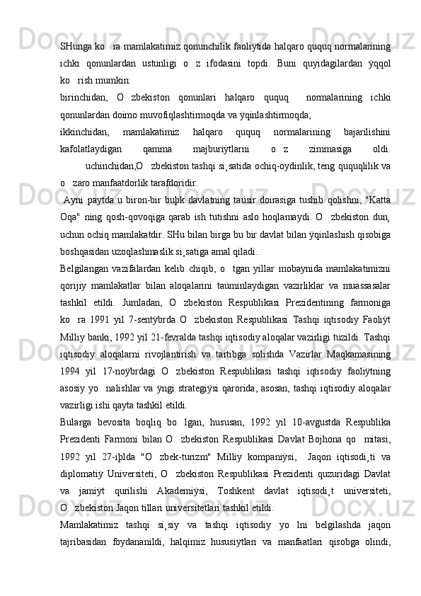SHunga ko ra mamlakatimiz qonunchilik faoliÿtida halqaro ququq normalarining
ichki   qonunlardan   ustunligi   o z   ifodasini   topdi.   Buni   quyidagilardan   ÿqqol	

ko rish mumkin:	

birinchidan,   O zbekiston   qonunlari   halqaro   ququq     normalarining   ichki	

qonunlardan doimo muvofiqlashtirmoqda va ÿqinlashtirmoqda; 
ikkinchidan,   mamlakatimiz   halqaro   ququq   normalarining   bajarilishini
kafolatlaydigan   qamma   majburiÿtlarni   o z   zimmasiga   oldi.	

uchinchidan,O zbekiston tashqi si¸satida ochiq-oydinlik, teng ququqlilik va	

o zaro manfaatdorlik tarafdoridir.	

  Ayni   paytda   u   biron-bir   buþk   davlatning   taúsir   doirasiga   tushib   qolishni,   "Katta
Oqa"   ning   qosh-qovoqiga   qarab   ish   tutishni   aslo   hoqlamaydi.   O zbekiston   dun¸	

uchun ochiq mamlakatdir. SHu bilan birga bu bir davlat bilan ÿqinlashish qisobiga
boshqasidan uzoqlashmaslik si¸satiga amal qiladi.
Belgilangan   vazifalardan   kelib   chiqib,   o tgan   yillar   mobaynida   mamlakatimizni	

qorijiy   mamlakatlar   bilan   aloqalarini   taúminlaydigan   vazirliklar   va   muassasalar
tashkil   etildi.   Jumladan,   O zbekiston   Respublikasi   Prezidentining   farmoniga	

ko ra   1991   yil   7-sentÿbrda   O zbekiston   Respublikasi   Tashqi   iqtisodiy   Faoliÿt	
 
Milliy banki, 1992 yil 21-fevralda tashqi iqtisodiy aloqalar vazirligi tuzildi. Tashqi
iqtisodiy   aloqalarni   rivojlantirish   va   tartibga   solishda   Vazirlar   Maqkamasining
1994   yil   17-noÿbrdagi   O zbekiston   Respublikasi   tashqi   iqtisodiy   faoliÿtning	

asosiy   yo nalishlar  va  ÿngi  strategiÿsi   qarorida,  asosan,  tashqi   iqtisodiy  aloqalar	

vazirligi ishi qayta tashkil etildi. 
Bularga   bevosita   boqliq   bo lgan,   hususan,   1992   yil   10-avgustda   Respublika	

Prezidenti   Farmoni   bilan   O zbekiston   Respublikasi   Davlat   Bojhona   qo mitasi,
 
1992   yil   27-iþlda   "O zbek-turizm"   Milliy   kompaniÿsi,     Jaqon   iqtisodi¸ti   va	

diplomatiÿ   Universiteti,   O zbekiston   Respublikasi   Prezidenti   quzuridagi   Davlat	

va   jamiÿt   qurilishi   Akademiÿsi,   Toshkent   davlat   iqtisodi¸t   universiteti,
O zbekiston Jaqon tillari universitetlari tashkil etildi. 	

Mamlakatimiz   tashqi   si¸siy   va   tashqi   iqtisodiy   yo lni   belgilashda   jaqon	

tajribasidan   foydananildi,   halqimiz   hususiÿtlari   va   manfaatlari   qisobga   olindi, 