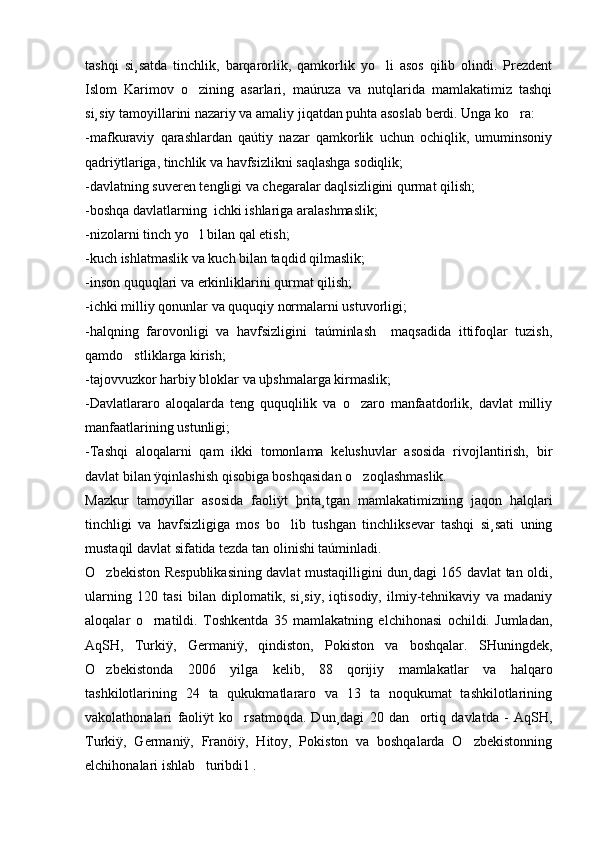 tashqi   si¸satda   tinchlik,   barqarorlik,   qamkorlik   yo li   asos   qilib   olindi.   Prezdent
Islom   Karimov   o zining   asarlari,   maúruza   va   nutqlarida   mamlakatimiz   tashqi	

si¸siy tamoyillarini nazariy va amaliy jiqatdan puhta asoslab berdi. Unga ko ra:	

-mafkuraviy   qarashlardan   qaútiy   nazar   qamkorlik   uchun   ochiqlik,   umuminsoniy
qadriÿtlariga, tinchlik va havfsizlikni saqlashga sodiqlik;
-davlatning suveren tengligi va chegaralar daqlsizligini qurmat qilish;
-boshqa davlatlarning  ichki ishlariga aralashmaslik;
-nizolarni tinch yo l bilan qal etish;	

-kuch ishlatmaslik va kuch bilan taqdid qilmaslik;
-inson ququqlari va erkinliklarini qurmat qilish;
-ichki milliy qonunlar va ququqiy normalarni ustuvorligi;
-halqning   farovonligi   va   havfsizligini   taúminlash     maqsadida   ittifoqlar   tuzish,
qamdo stliklarga kirish;	

-tajovvuzkor harbiy bloklar va uþshmalarga kirmaslik;
-Davlatlararo   aloqalarda   teng   ququqlilik   va   o zaro   manfaatdorlik,   davlat   milliy	

manfaatlarining ustunligi;
-Tashqi   aloqalarni   qam   ikki   tomonlama   kelushuvlar   asosida   rivojlantirish,   bir
davlat bilan ÿqinlashish qisobiga boshqasidan o zoqlashmaslik. 

Mazkur   tamoyillar   asosida   faoliÿt   þrita¸tgan   mamlakatimizning   jaqon   halqlari
tinchligi   va   havfsizligiga   mos   bo lib   tushgan   tinchliksevar   tashqi   si¸sati   uning	

mustaqil davlat sifatida tezda tan olinishi taúminladi. 
O zbekiston Respublikasining davlat mustaqilligini dun¸dagi 165 davlat tan oldi,	

ularning   120   tasi   bilan   diplomatik,   si¸siy,   iqtisodiy,   ilmiy-tehnikaviy   va   madaniy
aloqalar   o rnatildi.   Toshkentda   35   mamlakatning   elchihonasi   ochildi.   Jumladan,	

AqSH,   Turkiÿ,   Germaniÿ,   qindiston,   Pokiston   va   boshqalar.   SHuningdek,
O zbekistonda   2006   yilga   kelib,   88   qorijiy   mamlakatlar   va   halqaro	

tashkilotlarining   24   ta   qukukmatlararo   va   13   ta   noqukumat   tashkilotlarining
vakolathonalari   faoliÿt   ko rsatmoqda.   Dun¸dagi   20   dan     ortiq   davlatda   -   AqSH,	

Turkiÿ,   Germaniÿ,   Franöiÿ,   Hitoy,   Pokiston   va   boshqalarda   O zbekistonning	

elchihonalari ishlab   turibdi1 . 