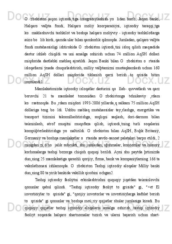 O zbekiston   jaqon   iqtisodi¸tiga   integraöiÿlashish   yo lidan   borib,   Jaqon   banki, 
Halqaro   valþta   fondi,   Halqaro   moliÿ   koorparaöiÿsi,   iqtisodiy   taraqqi¸tga
ko maklashuvchi   tashkilot   va   boshqa   halqaro   moliÿviy   -   iqtisodiy   tashkilotlarga

aúzo bo lib kirdi, qamda ular bilan qamkorlik qilmoqda. Jumladan, qalqaro valþta	

fondi   mutahassisligi   ishtirokida   O zbekiston   iqtisodi¸tini   isloq   qilish   maqsadida	

dastur   ishlab   chiqildi   va   uni   amalga   oshirish   uchun   74   million   AqSH   dollari
miqdorida   dastlabki   mablaq   ajratildi.   Jaqon   Banki   bilan   O zbekiston   o rtasida	
 
isloqatlarni   ÿnada   chuqurlashtirish,   milliy   valþtamizni   mustaqkamlash   uchun   160
million   AqSH   dollari   miqdorida   tiklanish   qarzi   berish   to qrisida   bitim	

imzolandi1. 
Mamlakatimizda   iqtisodiy   isloqatlar   dasturini   qo llab-   quvvatlash   va   qarz	

beruvchi   21   ta   mamlakat   tomonidan   O zbekistonga   tehnikaviy   ¸rdam	

ko rsatmoqda. Bu ¸rdam miqdori 1993-2006 yillarda¸q salkam  75 million AqSH	

dollariga   teng   bo ldi.   Ushbu   mablaq   mutahassislar   tay¸rlashga,   energetika   va	

transport   tizimini   takomillashtirishga,   soqliqni   saqlash,   dori-darmon   bilan
taúminlash,   atrof   muqitni   muqofaza   qilish,   iqtisodi¸tning   turli   soqalarini
kompüþterlashtirishga   yo naltirildi.   O zbekiston   bilan   AqSH,   Buþk   Britaniÿ,	
 
Germaniÿ va boshqa mamlakatlar o rtasida savdo-sanoat palatalari barpo etildi, 2	

mingdan zi¸d ho jalik subeúkti, shu jumladan, uþshmalar, konöernlar va hususiy	

korhonalarga   tashqi   bozorga   chiqish   ququqi   berildi.   Ayni   shu   paytda   þrtimizda
dun¸ning 25 mamlakatiga qarashli qorijiy, firma, bank va kompaniÿlarning 166 ta
vakolathonasi   ishlamoqda.   O zbekiston   Tashqi   iqtisodiy   aloqalar   Milliy   banki	

dun¸ning 80 ta yirik bankida vakillik qisobini ochgan2.
Tashqi   iqtisodiy   faoliÿtni   erkinlashtrishni   ququqiy   jiqatdan   taúminlovchi
qonunlar   qabul   qilindi.   "Tashqi   iqtisodiy   faoliÿt   to grisida"   gi,   "×et   El	

investiöiÿlar   to qrisida"   gi,   "qorijiy   investorlar   va   investiöiÿlarga   kafolat   berish	

to qrisida"   gi   qonunlar   va   boshqa   meú¸riy   qujjatlar   shular   jumlasiga   kiradi.   Bu	

ququqiy   qujjatlar   tashqi   iqtisodiy   aloqalarni   amalga   oshirish,   tashqi   iqtisodiy
faoliÿt   soqasida   halqaro   shartnomalar   tuzish   va   ularni   bajarish   uchun   shart- 