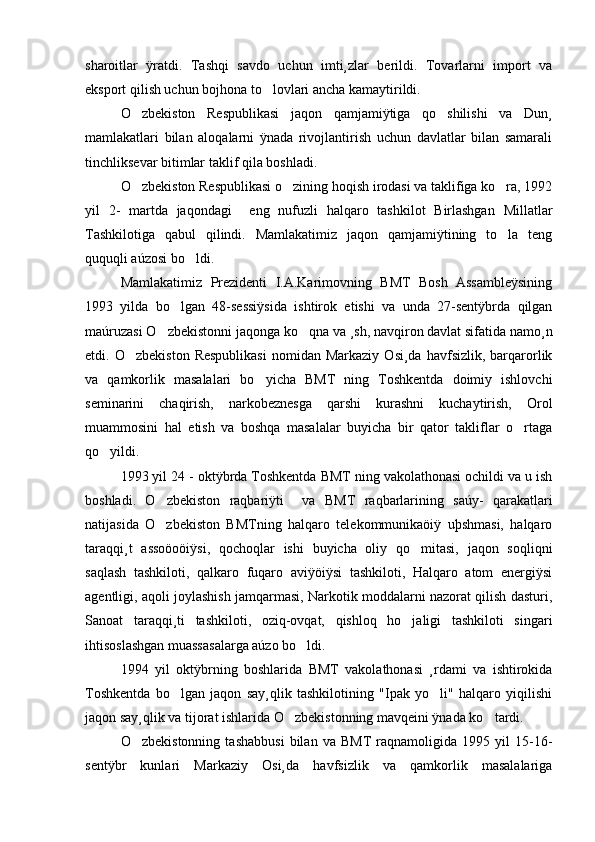sharoitlar   ÿratdi.   Tashqi   savdo   uchun   imti¸zlar   berildi.   Tovarlarni   import   va
eksport qilish uchun bojhona to lovlari ancha kamaytirildi.
O zbekiston   Respublikasi   jaqon   qamjamiÿtiga   qo shilishi   va   Dun¸	
 
mamlakatlari   bilan   aloqalarni   ÿnada   rivojlantirish   uchun   davlatlar   bilan   samarali
tinchliksevar bitimlar taklif qila boshladi. 
O zbekiston Respublikasi o zining hoqish irodasi va taklifiga ko ra, 1992
  
yil   2-   martda   jaqondagi     eng   nufuzli   halqaro   tashkilot   Birlashgan   Millatlar
Tashkilotiga   qabul   qilindi.   Mamlakatimiz   jaqon   qamjamiÿtining   to la   teng	

ququqli aúzosi bo ldi.	

Mamlakatimiz   Prezidenti   I.A.Karimovning   BMT   Bosh   Assambleÿsining
1993   yilda   bo lgan   48-sessiÿsida   ishtirok   etishi   va   unda   27-sentÿbrda   qilgan	

maúruzasi O zbekistonni jaqonga ko qna va ¸sh, navqiron davlat sifatida namo¸n	
 
etdi.  O zbekiston   Respublikasi  nomidan  Markaziy   Osi¸da  havfsizlik,  barqarorlik	

va   qamkorlik   masalalari   bo yicha   BMT   ning   Toshkentda   doimiy   ishlovchi	

seminarini   chaqirish,   narkobeznesga   qarshi   kurashni   kuchaytirish,   Orol
muammosini   hal   etish   va   boshqa   masalalar   buyicha   bir   qator   takliflar   o rtaga	

qo yildi.	

1993 yil 24 - oktÿbrda Toshkentda BMT ning vakolathonasi ochildi va u ish
boshladi.   O zbekiston   raqbariÿti     va   BMT   raqbarlarining   saúy-   qarakatlari	

natijasida   O zbekiston   BMTning   halqaro   telekommunikaöiÿ   uþshmasi,   halqaro

taraqqi¸t   assoöoöiÿsi,   qochoqlar   ishi   buyicha   oliy   qo mitasi,   jaqon   soqliqni	

saqlash   tashkiloti,   qalkaro   fuqaro   aviÿöiÿsi   tashkiloti,   Halqaro   atom   energiÿsi
agentligi, aqoli joylashish jamqarmasi, Narkotik moddalarni nazorat qilish dasturi,
Sanoat   taraqqi¸ti   tashkiloti,   oziq-ovqat,   qishloq   ho jaligi   tashkiloti   singari

ihtisoslashgan muassasalarga aúzo bo ldi. 	

1994   yil   oktÿbrning   boshlarida   BMT   vakolathonasi   ¸rdami   va   ishtirokida
Toshkentda   bo lgan   jaqon   say¸qlik   tashkilotining   "Ipak   yo li"   halqaro   yiqilishi	
 
jaqon say¸qlik va tijorat ishlarida O zbekistonning mavqeini ÿnada ko tardi. 	
 
O zbekistonning   tashabbusi   bilan   va   BMT   raqnamoligida   1995   yil   15-16-	

sentÿbr   kunlari   Markaziy   Osi¸da   havfsizlik   va   qamkorlik   masalalariga 