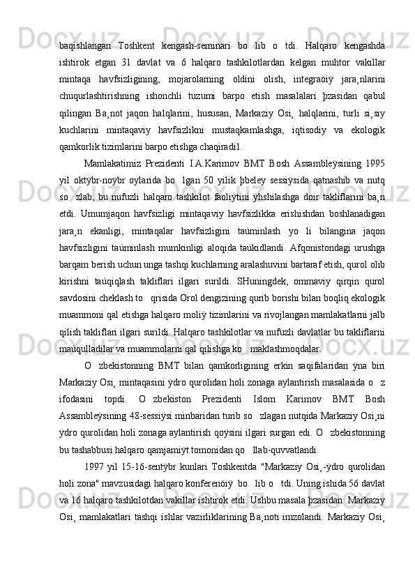 baqishlangan   Toshkent   kengash-seminari   bo lib   o tdi.   Halqaro   kengashda 
ishtirok   etgan   31   davlat   va   6   halqaro   tashkilotlardan   kelgan   muhtor   vakillar
mintaqa   havfsizligining,   mojarolarning   oldini   olish,   integraöiÿ   jara¸nlarini
chuqurlashtirishning   ishonchli   tuzumi   barpo   etish   masalalari   þzasidan   qabul
qilingan   Ba¸not   jaqon   halqlarini,   hususan,   Markaziy   Osi¸   halqlarini,   turli   si¸siy
kuchlarini   mintaqaviy   havfsizlikni   mustaqkamlashga,   iqtisodiy   va   ekologik
qamkorlik tizimlarini barpo etishga chaqiradi1. 
Mamlakatimiz   Prezidenti   I.A.Karimov   BMT   Bosh   Assambleÿsining   1995
yil   oktÿbr-noÿbr   oylarida   bo lgan   50   yilik   þbeley   sessiÿsida   qatnashib   va   nutq	

so zlab,   bu   nufuzli   halqaro   tashkilot   faoliÿtini   ÿhshilashga   doir   takliflarini   ba¸n	

etdi.   Umumjaqon   havfsizligi   mintaqaviy   havfsizlikka   erishishdan   boshlanadigan
jara¸n   ekanligi,   mintaqalar   havfsizligini   taúminlash   yo li   bilangina   jaqon	

havfsizligini   taúminlash   mumkinligi   aloqida   taúkidlandi.   Afqonistondagi   urushga
barqam berish uchun unga tashqi kuchlarning aralashuvini bartaraf etish, qurol olib
kirishni   taúqiqlash   takliflari   ilgari   surildi.   SHuningdek,   ommaviy   qirqin   qurol
savdosini cheklash to qrisida Orol dengizining qurib borishi bilan boqliq ekologik	

muammoni qal etishga halqaro moliÿ tizimlarini va rivojlangan mamlakatlarni jalb
qilish takliflari ilgari surildi. Halqaro tashkilotlar va nufuzli davlatlar bu takliflarni
maúqulladilar va muammolarni qal qilishga ko maklashmoqdalar. 	

O zbekistonning   BMT   bilan   qamkorligining   erkin   saqifalaridan   ÿna   biri	

Markaziy Osi¸ mintaqasini ÿdro qurolidan holi zonaga aylantirish masalasida o z	

ifodasini   topdi.   O zbekiston   Prezidenti   Islom   Karimov   BMT   Bosh	

Assambleÿsining 48-sessiÿsi minbaridan turib so zlagan nutqida Markaziy Osi¸ni	

ÿdro qurolidan holi zonaga aylantirish qoÿsini ilgari surgan edi. O zbekistonning	

bu tashabbusi halqaro qamjamiÿt tomonidan qo llab-quvvatlandi. 	

1997   yil   15-16-sentÿbr   kunlari   Toshkentda   "Markaziy   Osi¸-ÿdro   qurolidan
holi zona" mavzusidagi halqaro konferenöiÿ  bo lib o tdi. Uning ishida 56 davlat
 
va 16 halqaro tashkilotdan vakillar ishtirok etdi. Ushbu masala þzasidan  Markaziy
Osi¸  mamlakatlari   tashqi   ishlar  vazirliklarining  Ba¸noti  imzolandi.  Markaziy  Osi¸ 