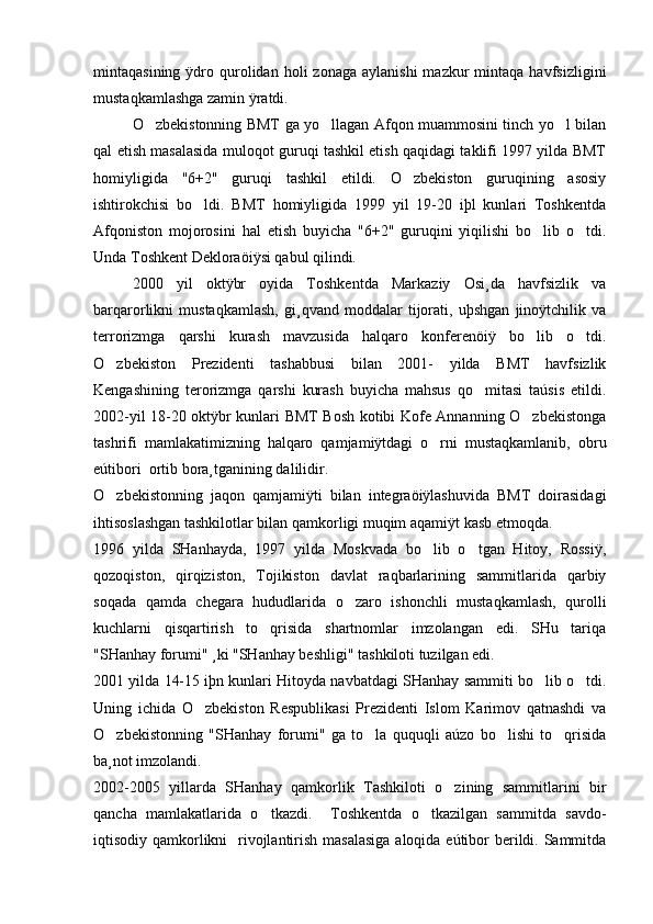 mintaqasining  ÿdro  qurolidan  holi  zonaga   aylanishi  mazkur  mintaqa  havfsizligini
mustaqkamlashga zamin ÿratdi.
O zbekistonning BMT ga yo llagan Afqon muammosini tinch yo l bilan  
qal etish masalasida muloqot guruqi tashkil etish qaqidagi taklifi 1997 yilda BMT
homiyligida   "6+2"   guruqi   tashkil   etildi.   O zbekiston   guruqining   asosiy	

ishtirokchisi   bo ldi.   BMT   homiyligida   1999   yil   19-20   iþl   kunlari   Toshkentda	

Afqoniston   mojorosini   hal   etish   buyicha   "6+2"   guruqini   yiqilishi   bo lib   o tdi.	
 
Unda Toshkent Dekloraöiÿsi qabul qilindi. 
2000   yil   oktÿbr   oyida   Toshkentda   Markaziy   Osi¸da   havfsizlik   va
barqarorlikni   mustaqkamlash,   gi¸qvand   moddalar   tijorati,   uþshgan   jinoÿtchilik   va
terrorizmga   qarshi   kurash   mavzusida   halqaro   konferenöiÿ   bo lib   o tdi.
 
O zbekiston   Prezidenti   tashabbusi   bilan   2001-   yilda   BMT   havfsizlik	

Kengashining   terorizmga   qarshi   kurash   buyicha   mahsus   qo mitasi   taúsis   etildi.	

2002-yil 18-20 oktÿbr kunlari BMT Bosh kotibi Kofe Annanning O zbekistonga	

tashrifi   mamlakatimizning   halqaro   qamjamiÿtdagi   o rni   mustaqkamlanib,   obru	

eútibori  ortib bora¸tganining dalilidir. 
O zbekistonning   jaqon   qamjamiÿti   bilan   integraöiÿlashuvida   BMT   doirasidagi	

ihtisoslashgan tashkilotlar bilan qamkorligi muqim aqamiÿt kasb etmoqda. 
1996   yilda   SHanhayda,   1997   yilda   Moskvada   bo lib   o tgan   Hitoy,   Rossiÿ,	
 
qozoqiston,   qirqiziston,   Tojikiston   davlat   raqbarlarining   sammitlarida   qarbiy
soqada   qamda   chegara   hududlarida   o zaro   ishonchli   mustaqkamlash,   qurolli	

kuchlarni   qisqartirish   to qrisida   shartnomlar   imzolangan   edi.   SHu   tariqa	

"SHanhay forumi" ¸ki "SHanhay beshligi" tashkiloti tuzilgan edi.
2001 yilda 14-15 iþn kunlari Hitoyda navbatdagi SHanhay sammiti bo lib o tdi.	
 
Uning   ichida   O zbekiston   Respublikasi   Prezidenti   Islom   Karimov   qatnashdi   va	

O zbekistonning   "SHanhay   forumi"   ga   to la   ququqli   aúzo   bo lishi   to qrisida	
   
ba¸not imzolandi. 
2002-2005   yillarda   SHanhay   qamkorlik   Tashkiloti   o zining   sammitlarini   bir	

qancha   mamlakatlarida   o tkazdi.     Toshkentda   o tkazilgan   sammitda   savdo-	
 
iqtisodiy qamkorlikni   rivojlantirish masalasiga  aloqida eútibor berildi. Sammitda 