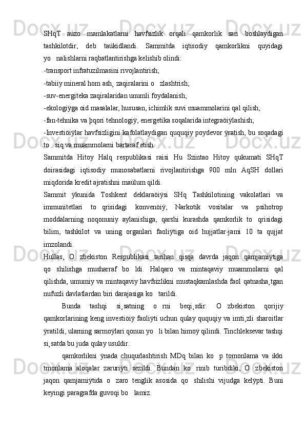 SHqT   aúzo   mamlakatlarni   havfsizlik   orqali   qamkorlik   sari   boshlaydigan
tashkilotdir,   deb   taúkidlandi.   Sammitda   iqtisodiy   qamkorlikni   quyidagi
yo nalishlarni raqbatlantirishga kelishib olindi: 
-transport infratuzilmasini rivojlantirish; 
-tabiiy mineral hom ash¸ zaqiralarini o zlashtrish; 	

-suv-energiteka zaqiralaridan unumli foydalanish; 
-ekologiÿga oid masalalar, hususan, ichimlik suvi muammolarini qal qilish; 
-fan-tehnika va þqori tehnologiÿ, energetika soqalarida integraöiÿlashish; 
-Investiöiÿlar havfsizligini kafolatlaydigan ququqiy poydevor ÿratish, bu soqadagi
to siq va muammolarni bartaraf etish.	

Sammitda   Hitoy   Halq   respublikasi   raisi   Hu   Szintao   Hitoy   qukumati   SHqT
doirasidagi   iqtisodiy   munosabatlarni   rivojlantirishga   900   mln   AqSH   dollari
miqdorida kredit ajratishni maúlum qildi. 
Sammit   ÿkunida   Toshkent   deklaraöiÿsi   SHq   Tashkilotining   vakolatlari   va
immunitetlari   to qrisidagi   konvenöiÿ,   Narkotik   vositalar   va   psihotrop	

moddalarning   noqonuniy   aylanishiga,   qarshi   kurashda   qamkorlik   to qrisidagi	

bilim,   tashkilot   va   uning   organlari   faoliÿtiga   oid   hujjatlar-jami   10   ta   qujjat
imzolandi. 
Hullas,   O zbekiston   Respublikasi   tarihan   qisqa   davrda   jaqon   qamjamiÿtiga	

qo shilishga   musharraf   bo ldi.   Halqaro   va   mintaqaviy   muammolarni   qal	
 
qilishda, umumiy va mintaqaviy havfsizlikni mustaqkamlashda faol qatnasha¸tgan
nufuzli davlatlardan biri darajasiga ko tarildi.	

Bunda   tashqi   si¸satning   o rni   beqi¸sdir.   O zbekiston   qorijiy
 
qamkorlarining keng investiöiÿ faoliÿti uchun qulay ququqiy va imti¸zli sharoitlar
ÿratildi, ularning sarmoÿlari qonun yo li bilan himoÿ qilindi. Tinchleksevar tashqi

si¸satda bu juda qulay usuldir. 
qamkorlikni   ÿnada   chuqurlashtirish   MDq   bilan   ko p   tomonlama   va   ikki	

tmonlama   aloqalar   zaruriÿti   sezildi.   Bundan   ko rinib   turibdiki,   O zbekiston	
 
jaqon   qamjamiÿtida   o zaro   tenglik   asosida   qo shilishi   vijudga   kelÿpti.   Buni	
 
keyingi paragrafda guvoqi bo lamiz. 	
 