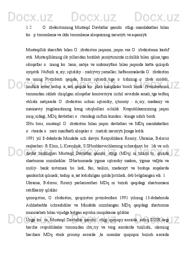 1.2.           O zbekistonning   Mustaqil   Davlatlar   qamdo stligi   mamlakatlari   bilan 
ko p tomonlama va ikki tomonlama aloqasining zaruriÿti va aqamiÿti.	

Mustaqillik   sharofati   bilan   O zbekiston   jaqonni,   jaqon  esa   O zbekistonni   kashf	
 
etdi. Mustaqillikning ilk yillaridan boshlab jamiÿtimizda izchillik bilan qilina¸tgan
isloqatlar   o zning   ko lami,   natija   va   imkoniÿtlari   bilan   jaqonda   katta   qiziqish	
 
uyqotdi. Nufuzli si¸siy, iqtisldiy - moliÿviy jurnallar, haftanomalarda O zbekiston	

va   uning   Prezidenti   qaqida,   Bozor   iqtisodi¸tiga   o tishning   o zbek   modeli,	
 
tinchlik sevar  tashqi  si¸sati  qaqida  ko plab maqolalar   bosib  bordi.  Prezidentimiz	

tomonidan ishlab chiqilgan isloqatlar konöeröiÿsi izchil  ravishda amali¸tga tadbiq
etilishi   natijasida   O zbekiston   uchun   iqtisodiy,   ijtimoiy   -   si¸siy,   madaniy   va	

maúnaviy   ÿngilanishning   keng   istiqbollari   ochildi.   Respublikamizning   jaqon
miqi¸sidagi, MDq davlatlari o rtasidagi nufuzi kundan - kunga oshib bordi.	

SHu   bois,   mustaqil   O zbekiston   bilan   jaqon   davlatlari   va   MDq   mamlakatlari	

o rtasida o zaro manfaatli aloqalar o rnatish zaruriÿti þzaga keldi. 	
  
1991   yil   8-dekabrda   Minskda   uch   slavÿn   Respublikasi   Rossiÿ,   Ukraina,   Belorus
raqbarlari- B.Elsin, L.Kravchuk, S.SHushkievichlarning uchrashuvi bo ldi va uch	

davlat   boshliqlari   Mustaqil   Davlatlar   qamdo stligi   (MDq)   ni   tuzish   to qrisida	
 
shartnoma   imzoladilar.   SHartnomada   ÿgona   iqtisodiy   makon,   ÿgona   valþta   va
moliÿ-   bank   sistemasi   bo ladi,   fan,   taúlim,   madaniÿt   va   boshqa   soqalarda	

qamkorlik qilinadi, tashqi si¸sat kelishilgan qolda þritiladi, deb belgilangan edi. 1.
Ukraina,   Belorus,   Rossiÿ   parlamentlari   MDq   ni   tuzish   qaqidagi   shartnomani
ratifikaöiÿ qildilar. 
qozoqiston,   O zbekiston,   qirqiziston   prezidentlari   1991   yilning   13-dekabirida	

Ashhabadda   uchrashdilar   va   Minskda   imzolangan   MDq   qaqidagi   shartnoma
munosabati bilan vijudga kelgan aqvolni muqokama qildilar. 
Unga ko ra, Mustaqil Davlatlar qamdo stligi ququqiy asosida, sobiq SSSR dagi	
 
barcha   respublikalar   tomonidan   ihti¸riy   va   teng   asoslarda   tuzilishi,   ularning
barchasi   MDq   etnik   prinöip   asosida   ¸ki   insonlar   ququqini   buzish   asosida 