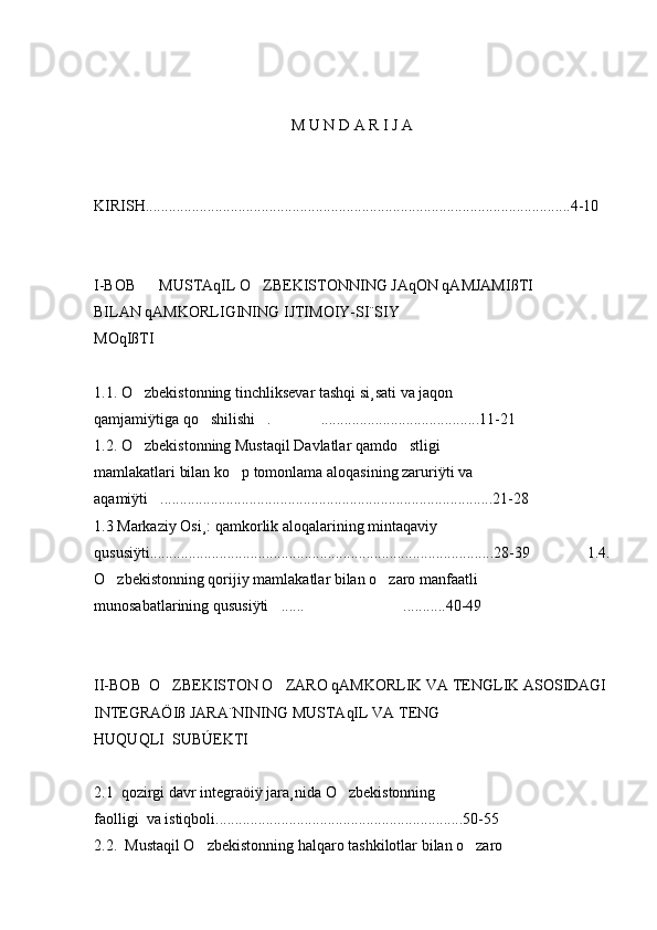 M U N D A R I J A
KIRISH..............................................................................................................4-10
I-BOB      MUSTAqIL O ZBEKISTONNING JAqON qAMJAMIßTI
BILAN qAMKORLIGINING IJTIMOIY-SI¨SIY
MOqIßTI
1.1. O zbekistonning tinchliksevar tashqi si¸sati va jaqon	

qamjamiÿtiga qo shilishi . .........................................11-21	
  
1.2. O zbekistonning Mustaqil Davlatlar qamdo stligi	
 
mamlakatlari bilan ko p tomonlama aloqasining zaruriÿti va	

aqamiÿti ......................................................................................21-28	

1.3 Markaziy Osi¸: qamkorlik aloqalarining mintaqaviy
qususiÿti.........................................................................................28-39       1.4.
O zbekistonning qorijiy mamlakatlar bilan o zaro manfaatli	
 
munosabatlarining qususiÿti ...... ...........40-49	
 
II-BOB  O ZBEKISTON O ZARO qAMKORLIK VA TENGLIK ASOSIDAGI	
 
INTEGRAÖIß JARA¨NINING MUSTAqIL VA TENG
HUQUQLI  SUBÚEKTI
2.1  qozirgi davr integraöiÿ jara¸nida O zbekistonning	

faolligi  va istiqboli................................................................50-55
2.2.  Mustaqil O zbekistonning halqaro tashkilotlar bilan o zaro	
  