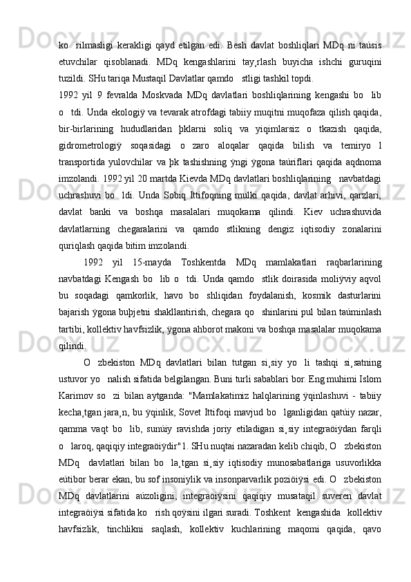 ko rilmasligi   kerakligi   qayd   etilgan   edi.   Besh   davlat   boshliqlari   MDq   ni   taúsis
etuvchilar   qisoblanadi.   MDq   kengashlarini   tay¸rlash   buyicha   ishchi   guruqini
tuzildi. SHu tariqa Mustaqil Davlatlar qamdo stligi tashkil topdi.	

1992   yil   9   fevralda   Moskvada   MDq   davlatlari   boshliqlarining   kengashi   bo lib	

o tdi. Unda ekologiÿ va tevarak atrofdagi tabiiy muqitni muqofaza qilish qaqida,	

bir-birlarining   hududlaridan   þklarni   soliq   va   yiqimlarsiz   o tkazish   qaqida,	

gidrometrologiÿ   soqasidagi   o zaro   aloqalar   qaqida   bilish   va   temiryo l	
 
transportida   yulovchilar   va   þk   tashishning   ÿngi   ÿgona   taúriflari   qaqida   aqdnoma
imzolandi. 1992 yil 20 martda Kievda MDq davlatlari boshliqlarining   navbatdagi
uchrashuvi   bo ldi.   Unda   Sobiq   Ittifoqning   mulki   qaqida,   davlat   arhivi,   qarzlari,	

davlat   banki   va   boshqa   masalalari   muqokama   qilindi.   Kiev   uchrashuvida
davlatlarning   chegaralarini   va   qamdo stlikning   dengiz   iqtisodiy   zonalarini	

quriqlash qaqida bitim imzolandi.
1992   yil   15-mayda   Toshkentda   MDq   mamlakatlari   raqbarlarining
navbatdagi   Kengash   bo lib   o tdi.   Unda   qamdo stlik   doirasida   moliÿviy   aqvol	
  
bu   soqadagi   qamkorlik,   havo   bo shliqidan   foydalanish,   kosmik   dasturlarini	

bajarish ÿgona buþjetni shakllantirish, chegara qo shinlarini pul bilan taúminlash	

tartibi, kollektiv havfsizlik, ÿgona ahborot makoni va boshqa masalalar muqokama
qilindi.
O zbekiston   MDq   davlatlari   bilan   tutgan   si¸siy   yo li   tashqi   si¸satning	
 
ustuvor yo nalish sifatida belgilangan. Buni turli sabablari bor. Eng muhimi Islom	

Karimov   so zi   bilan   aytganda:   "Mamlakatimiz   halqlarining   ÿqinlashuvi   -   tabiiy

kecha¸tgan jara¸n, bu ÿqinlik, Sovet  Ittifoqi mavjud bo lganligidan qatúiy nazar,	

qamma   vaqt   bo lib,   sunúiy   ravishda   joriy   etiladigan   si¸siy   integraöiÿdan   farqli	

o laroq, qaqiqiy integraöiÿdir"1. SHu nuqtai nazaradan kelib chiqib, O zbekiston	
 
MDq     davlatlari   bilan   bo la¸tgan   si¸siy   iqtisodiy   munosabatlariga   usuvorlikka	

eútibor berar ekan, bu sof insoniylik va insonparvarlik poziöiÿsi edi. O zbekiston	

MDq   davlatlarini   aúzoligini,   integraöiÿsini   qaqiqiy   musataqil   suveren   davlat
integraöiÿsi sifatida ko rish qoÿsini ilgari suradi.	
 Toshkent   kengashida   kollektiv
havfsizlik,   tinchlikni   saqlash,   kollektiv   kuchlarining   maqomi   qaqida,   qavo 