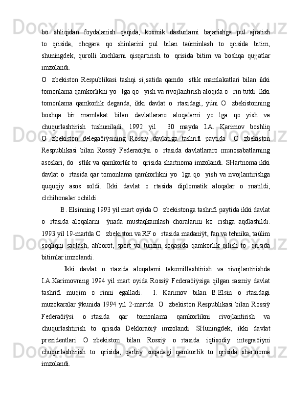 bo shliqidan   foydalanish   qaqida,   kosmik   dasturlarni   bajarishga   pul   ajratish
to qrisida,   chegara   qo shinlarini   pul   bilan   taúminlash   to qrisida   bitim,
  
shuningdek,   qurolli   kuchlarni   qisqartirish   to qrisida   bitim   va   boshqa   qujjatlar	

imzolandi. 
O zbekiston   Respublikasi   tashqi   si¸satida   qamdo stlik   mamlakatlari   bilan   ikki	
 
tomonlama qamkorlikni yo lga qo yish va rivojlantirish aloqida o rin tutdi. Ikki	
  
tomonlama   qamkorlik   deganda,   ikki   davlat   o rtasidagi,   ÿúni   O zbekistonning	
 
boshqa   bir   mamlakat   bilan   davlatlararo   aloqalarni   yo lga   qo yish   va	
 
chuqurlashtirish   tushuniladi.   1992   yil     30   mayda   I.A.   Karimov   boshliq
O zbekiston   delegaöiÿsining   Rossiÿ   davlatiga   tashrifi   paytida     O zbekiston	
 
Respublikasi   bilan   Rossiÿ   Federaöiÿsi   o rtasida   davlatlararo   munosabatlarning	

asoslari, do stlik va qamkorlik to qrisida shartnoma imzolandi. SHartnoma ikki	
 
davlat o rtasida qar tomonlama qamkorlikni  yo lga qo yish va rivojlantirishga	
  
ququqiy   asos   soldi.   Ikki   davlat   o rtasida   diplomatik   aloqalar   o rnatildi,	
 
elchihonalar ochildi.
 B. Elsinning 1993 yil mart oyida O zbekistonga tashrifi paytida ikki davlat	

o rtasida   aloqalarni     ÿnada   mustaqkamlash   choralarini   ko rishga   aqdlashildi.	
 
1993 yil 19-martda O zbekiston va RF o rtasida madaniÿt, fan va tehnika, taúlim	
 
soqliqni   saqlash,   ahborot,   sport   va   turizm   soqasida   qamkorlik   qilish   to qrisida	

bitimlar imzolandi. 
  Ikki   davlat   o rtasida   aloqalarni   takomillashtirish   va   rivojlantirishda	

I.A.Karimovning   1994   yil   mart   oyida   Rossiÿ   Federaöiÿsiga   qilgan   rasmiy   davlat
tashrifi   muqim   o rinni   egalladi.     I.   Karimov   bilan   B.Elsin   o rtasidagi	
 
muzokaralar   ÿkunida   1994   yil   2-martda     O zbekiston   Respublikasi   bilan   Rossiÿ	

Federaöiÿsi   o rtasida   qar   tomonlama   qamkorlikni   rivojlantirish   va	

chuqurlashtirish   to qrisida   Dekloraöiÿ   imzolandi.   SHuningdek,   ikki   davlat	

prezidentlari   O zbekiston   bilan   Rossiÿ   o rtasida   iqtisodiy   integraöiÿni	
 
chuqurlashtirish   to qrisida,   qarbiy   soqadagi   qamkorlik   to qrisida   shartnoma	
 
imzolandi. 
