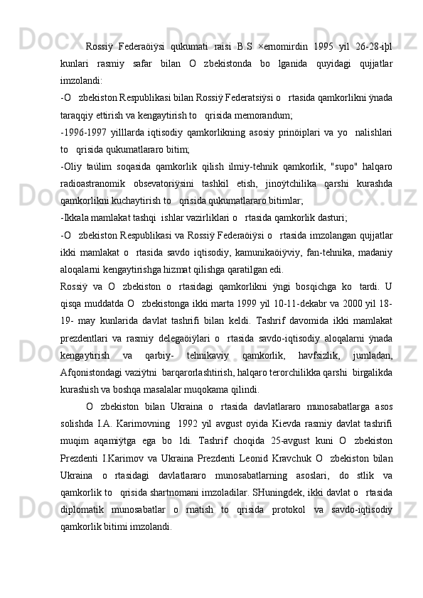 Rossiÿ   Federaöiÿsi   qukumati   raisi   B.S   ×ernomirdin   1995   yil   26-28-iþl
kunlari   rasmiy   safar   bilan   O zbekistonda   bo lganida   quyidagi   qujjatlar 
imzolandi:
-O zbekiston Respublikasi bilan Rossiÿ Federatsiÿsi o rtasida qamkorlikni ÿnada	
 
taraqqiy ettirish va kengaytirish to qrisida memorandum;	

-1996-1997   yilllarda   iqtisodiy   qamkorlikning   asosiy   prinöiplari   va   yo nalishlari	

to qrisida qukumatlararo bitim;	

-Oliy   taúlim   soqasida   qamkorlik   qilish   ilmiy-tehnik   qamkorlik,   "supo"   halqaro
radioastranomik   obsevatoriÿsini   tashkil   etish,   jinoÿtchilika   qarshi   kurashda
qamkorlikni kuchaytirish to qrisida qukumatlararo bitimlar;	

-Ikkala mamlakat tashqi  ishlar vazirliklari o rtasida qamkorlik dasturi;	

-O zbekiston Respublikasi  va Rossiÿ Federaöiÿsi o rtasida imzolangan qujjatlar	
 
ikki   mamlakat   o rtasida   savdo   iqtisodiy,   kamunikaöiÿviy,   fan-tehnika,   madaniy	

aloqalarni kengaytirishga hizmat qilishga qaratilgan edi.
Rossiÿ   va   O zbekiston   o rtasidagi   qamkorlikni   ÿngi   bosqichga   ko tardi.   U	
  
qisqa muddatda O zbekistonga ikki marta 1999 yil 10-11-dekabr va 2000 yil 18-	

19-   may   kunlarida   davlat   tashrifi   bilan   keldi.   Tashrif   davomida   ikki   mamlakat
prezdentlari   va   rasmiy   delegaöiÿlari   o rtasida   savdo-iqtisodiy   aloqalarni   ÿnada	

kengaytirish   va   qarbiy-   tehnikaviy   qamkorlik,   havfsizlik,   jumladan,
Afqonistondagi vaziÿtni  barqarorlashtirish, halqaro terorchilikka qarshi  birgalikda
kurashish va boshqa masalalar muqokama qilindi.
O zbekiston   bilan   Ukraina   o rtasida   davlatlararo   munosabatlarga   asos	
 
solishda   I.A.   Karimovning     1992   yil   avgust   oyida   Kievda   rasmiy   davlat   tashrifi
muqim   aqamiÿtga   ega   bo ldi.   Tashrif   choqida   25-avgust   kuni   O zbekiston	
 
Prezdenti   I.Karimov   va   Ukraina   Prezdenti   Leonid   Kravchuk   O zbekiston   bilan	

Ukraina   o rtasidagi   davlatlararo   munosabatlarning   asoslari,   do stlik   va	
 
qamkorlik to qrisida shartnomani imzoladilar. SHuningdek, ikki davlat o rtasida
 
diplomatik   munosabatlar   o rnatish   to qrisida   protokol   va   savdo-iqtisodiy	
 
qamkorlik bitimi imzolandi. 