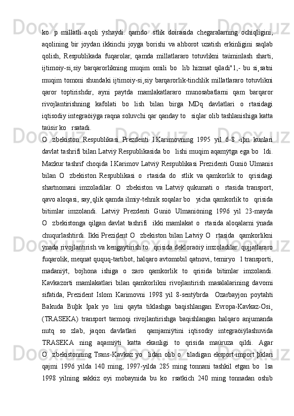 ko p   millatli   aqoli   ÿshaydi.   qamdo stlik   doirasida   chegaralarning   ochiqligini, 
aqolining   bir   joydan   ikkinchi   joyga   borishi   va   ahborot   uzatish   erkinligini   saqlab
qolish,   Respublikada   fuqarolar,   qamda   millatlararo   totuvlikni   taúminlash   sharti,
ijtimoiy-si¸siy   barqarorlikning   muqim   omili   bo lib   hizmat   qiladi"1,-   bu   si¸satni	

muqim tomoni shundaki  ijtimoiy-si¸siy barqarorlik-tinchlik millatlararo totuvlikni
qaror   toptirishdir,   ayni   paytda   mamlakatlararo   munosabatlarni   qam   barqaror
rivojlantirishning   kafolati   bo lish   bilan   birga   MDq   davlatlari   o rtasidagi	
 
iqtisodiy integraöiÿga raqna soluvchi qar qanday to siqlar olib tashlanishiga katta	

taúsir ko rsatadi.	

O zbekiston   Respublikasi   Prezdenti   I.Karimovning   1995   yil   6-8   -iþn   kunlari	

davlat tashrifi bilan Latviÿ Respublikasida bo lishi muqim aqamÿtga ega bo ldi.	
 
Mazkur tashrif choqida I.Karimov Latviÿ Respublikasi  Prezidenti Guniö Ulmanis
bilan   O zbekiston   Respublikasi   o rtasida   do stlik   va   qamkorlik   to qrisidagi	
   
shartnomani   imzoladilar.   O zbekiston   va   Latviÿ   qukumati   o rtasida   transport,	
 
qavo aloqasi, say¸qlik qamda ilmiy-tehnik soqalar bo yicha qamkorlik to qrisida	
 
bitimlar   imzolandi.   Latviÿ   Prezdenti   Guniö   Ulmaniöning   1996   yil   23-mayda
O zbekistonga   qilgan   davlat   tashrifi     ikki   mamlakat   o rtasida   aloqalarni   ÿnada	
 
chuqurlashtirdi. Ikki Prezident O zbekiston bilan Latviÿ O rtasida   qamkorlikni	
 
ÿnada rivojlantirish va kengaytirish to qrisida dekloraöiÿ imzoladilar. qujjatlararo	

fuqarolik, meqnat ququq-tartibot, halqaro avtomobil qatnovi, temiryo l transporti,	

madaniÿt,   bojhona   ishiga   o zaro   qamkorlik   to qrisida   bitimlar   imzolandi.	
 
Kavkazorti   mamlakatlari   bilan   qamkorlikni   rivojlantirish   masalalarining   davomi
sifatida,   Prezident   Islom   Karimovni   1998   yil   8-sentÿbrda     Ozarbayjon   poytahti
Bakuda   Buþk   Ipak   yo lini   qayta   tiklashga   baqishlangan   Evropa-Kavkaz-Osi¸	

(TRASEKA)   transport   tarmoqi   rivojlantirishga   baqishlangan   halqaro   anjumanda
nutq   so zlab,   jaqon   davlatlari     qamjamiÿtini   iqtisodiy   integraöiÿlashuvida	

TRASEKA   ning   aqamiÿti   katta   ekanligi   to qrisida   maúruza   qildi.   Agar	

O zbekistonning   Trans-Kavkaz   yo lidan   olib   o tiladigan   eksport-import   þklari	
  
qajmi   1996   yilda   140   ming,   1997-yilda   285   ming   tonnani   tashkil   etgan   bo lsa	

1998   yilning   sakkiz   oyi   mobaynida   bu   ko rsatkich   240   ming   tonnadan   oshib	
 