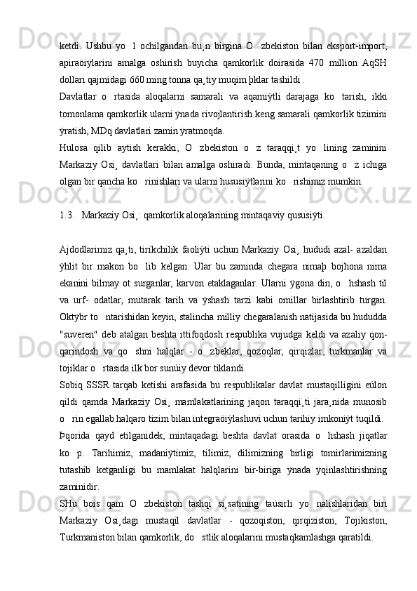 ketdi.   Ushbu   yo l   ochilgandan   bu¸n   birgina   O zbekiston   bilan   eksport-import, 
apiraöiÿlarini   amalga   oshirish   buyicha   qamkorlik   doirasida   470   million   AqSH
dollari qajmidagi 660 ming tonna qa¸tiy muqim þklar tashildi .  
Davlatlar   o rtasida   aloqalarni   samarali   va   aqamiÿtli   darajaga   ko tarish,   ikki	
 
tomonlama qamkorlik ularni ÿnada rivojlantirish keng samarali qamkorlik tizimini
ÿratish, MDq davlatlari zamin ÿratmoqda.
Hulosa   qilib   aytish   kerakki,   O zbekiston   o z   taraqqi¸t   yo lining   zaminini	
  
Markaziy   Osi¸   davlatlari   bilan   amalga   oshiradi.   Bunda,   mintaqaning   o z   ichiga	

olgan bir qancha ko rinishlari va ularni hususiÿtlarini ko rishimiz mumkin. 	
 
  
1.3.   Markaziy Osi¸: qamkorlik aloqalarining mintaqaviy qususiÿti.
Ajdodlarimiz   qa¸ti,   tirikchilik   faoliÿti   uchun   Markaziy   Osi¸   hududi   azal-   azaldan
ÿhlit   bir   makon   bo lib   kelgan.   Ular   bu   zaminda   chegara   nimaþ   bojhona   nima

ekanini   bilmay   ot   surganlar,   karvon   etaklaganlar.   Ularni   ÿgona   din,   o hshash   til	

va   urf-   odatlar,   mutarak   tarih   va   ÿshash   tarzi   kabi   omillar   birlashtirib   turgan.
Oktÿbr to ntarishidan keyin, stalincha milliy chegaralanish natijasida bu hududda	

"suveren"   deb   atalgan   beshta   ittifoqdosh   respublika   vujudga   keldi   va   azaliy   qon-
qarindosh   va   qo shni   halqlar   -   o zbeklar,   qozoqlar,   qirqizlar,   turkmanlar   va	
 
tojiklar o rtasida ilk bor sunúiy devor tiklandi. 	

Sobiq   SSSR   tarqab   ketishi   arafasida   bu   respublikalar   davlat   mustaqilligini   eúlon
qildi   qamda   Markaziy   Osi¸   mamlakatlarining   jaqon   taraqqi¸ti   jara¸nida   munosib
o rin egallab halqaro tizim bilan integraöiÿlashuvi uchun tarihiy imkoniÿt tuqildi. 	

Þqorida   qayd   etilganidek,   mintaqadagi   beshta   davlat   orasida   o hshash   jiqatlar	

ko p.   Tarihimiz,   madaniÿtimiz,   tilimiz,   dilimizning   birligi   tomirlarimizning	

tutashib   ketganligi   bu   mamlakat   halqlarini   bir-biriga   ÿnada   ÿqinlashtirishning
zaminidir. 
SHu   bois   qam   O zbekiston   tashqi   si¸satining   taúsirli   yo nalishlaridan   biri	
 
Markaziy   Osi¸dagi   mustaqil   davlatlar   -   qozoqiston,   qirqiziston,   Tojikiston,
Turkmaniston bilan qamkorlik, do stlik aloqalarini mustaqkamlashga qaratildi. 	
 