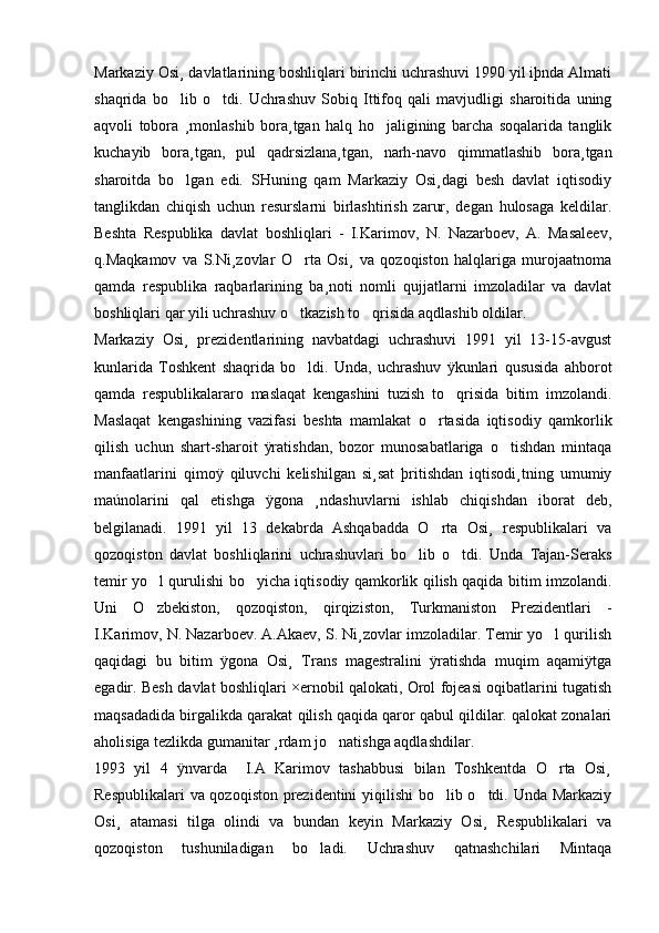 Markaziy Osi¸ davlatlarining boshliqlari birinchi uchrashuvi 1990 yil iþnda Almati
shaqrida   bo lib   o tdi.   Uchrashuv   Sobiq   Ittifoq   qali   mavjudligi   sharoitida   uning 
aqvoli   tobora   ¸monlashib   bora¸tgan   halq   ho jaligining   barcha   soqalarida   tanglik	

kuchayib   bora¸tgan,   pul   qadrsizlana¸tgan,   narh-navo   qimmatlashib   bora¸tgan
sharoitda   bo lgan   edi.   SHuning   qam   Markaziy   Osi¸dagi   besh   davlat   iqtisodiy	

tanglikdan   chiqish   uchun   resurslarni   birlashtirish   zarur,   degan   hulosaga   keldilar.
Beshta   Respublika   davlat   boshliqlari   -   I.Karimov,   N.   Nazarboev,   A.   Masaleev,
q.Maqkamov   va   S.Ni¸zovlar   O rta   Osi¸   va   qozoqiston   halqlariga   murojaatnoma	

qamda   respublika   raqbarlarining   ba¸noti   nomli   qujjatlarni   imzoladilar   va   davlat
boshliqlari qar yili uchrashuv o tkazish to qrisida aqdlashib oldilar. 
 
Markaziy   Osi¸   prezidentlarining   navbatdagi   uchrashuvi   1991   yil   13-15-avgust
kunlarida   Toshkent   shaqrida   bo ldi.   Unda,   uchrashuv   ÿkunlari   qususida   ahborot

qamda   respublikalararo   maslaqat   kengashini   tuzish   to qrisida   bitim   imzolandi.	

Maslaqat   kengashining   vazifasi   beshta   mamlakat   o rtasida   iqtisodiy   qamkorlik	

qilish   uchun   shart-sharoit   ÿratishdan,   bozor   munosabatlariga   o tishdan   mintaqa	

manfaatlarini   qimoÿ   qiluvchi   kelishilgan   si¸sat   þritishdan   iqtisodi¸tning   umumiy
maúnolarini   qal   etishga   ÿgona   ¸ndashuvlarni   ishlab   chiqishdan   iborat   deb,
belgilanadi.   1991   yil   13   dekabrda   Ashqabadda   O rta   Osi¸   respublikalari   va	

qozoqiston   davlat   boshliqlarini   uchrashuvlari   bo lib   o tdi.   Unda   Tajan-Seraks	
 
temir yo l qurulishi bo yicha iqtisodiy qamkorlik qilish qaqida bitim imzolandi.	
 
Uni   O zbekiston,   qozoqiston,   qirqiziston,   Turkmaniston   Prezidentlari   -

I.Karimov, N. Nazarboev. A.Akaev, S. Ni¸zovlar imzoladilar. Temir yo l qurilish	

qaqidagi   bu   bitim   ÿgona   Osi¸   Trans   magestralini   ÿratishda   muqim   aqamiÿtga
egadir. Besh davlat boshliqlari ×ernobil qalokati, Orol fojeasi oqibatlarini tugatish
maqsadadida birgalikda qarakat qilish qaqida qaror qabul qildilar. qalokat zonalari
aholisiga tezlikda gumanitar ¸rdam jo natishga aqdlashdilar.	

1993   yil   4   ÿnvarda     I.A   Karimov   tashabbusi   bilan   Toshkentda   O rta   Osi¸	

Respublikalari va qozoqiston prezidentini yiqilishi bo lib o tdi. Unda Markaziy	
 
Osi¸   atamasi   tilga   olindi   va   bundan   keyin   Markaziy   Osi¸   Respublikalari   va
qozoqiston   tushuniladigan   bo ladi.   Uchrashuv   qatnashchilari   Mintaqa	
 