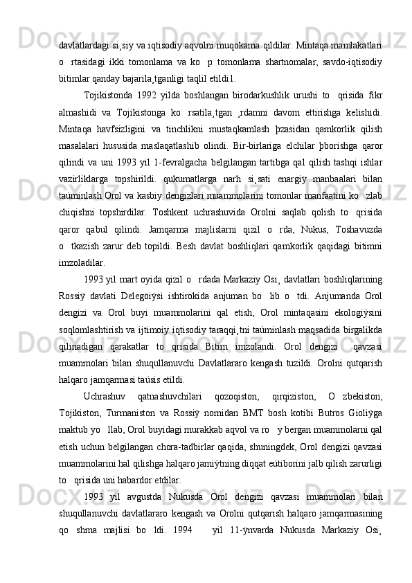 davlatlardagi si¸siy va iqtisodiy aqvolni muqokama qildilar. Mintaqa mamlakatlari
o rtasidagi   ikki   tomonlama   va   ko p   tomonlama   shartnomalar,   savdo-iqtisodiy 
bitimlar qanday bajarila¸tganligi taqlil etildi1. 
Tojikistonda   1992   yilda   boshlangan   birodarkushlik   urushi   to qrisida   fikr	

almashidi   va   Tojikistonga   ko rsatila¸tgan   ¸rdamni   davom   ettirishga   kelishidi.	

Mintaqa   havfsizligini   va   tinchlikni   mustaqkamlash   þzasidan   qamkorlik   qilish
masalalari   hususida   maslaqatlashib   olindi.   Bir-birlariga   elchilar   þborishga   qaror
qilindi   va   uni   1993   yil   1-fevralgacha   belgilangan   tartibga   qal   qilish   tashqi   ishlar
vazirliklarga   topshirildi.   qukumatlarga   narh   si¸sati   enargiÿ   manbaalari   bilan
taúminlash Orol va kasbiy dengizlari muammolarini tomonlar manfaatini ko zlab	

chiqishni   topshirdilar.   Toshkent   uchrashuvida   Orolni   saqlab   qolish   to qrisida	

qaror   qabul   qilindi.   Jamqarma   majlislarni   qizil   o rda,   Nukus,   Toshavuzda	

o tkazish   zarur   deb   topildi.   Besh   davlat   boshliqlari   qamkorlik   qaqidagi   bitimni	

imzoladilar.
1993 yil mart  oyida qizil  o rdada Markaziy Osi¸ davlatlari  boshliqlarining	

Rossiÿ   davlati   Delegöiÿsi   ishtirokida   anjuman   bo lib   o tdi.   Anjumanda   Orol	
 
dengizi   va   Orol   buyi   muammolarini   qal   etish,   Orol   mintaqasini   ekologiÿsini
soqlomlashtirish va ijtimoiy iqtisodiy taraqqi¸tni taúminlash maqsadida birgalikda
qilinadigan   qarakatlar   to qrisida   Bitim   imzolandi.   Orol   dengizi     qavzasi	

muammolari   bilan   shuqullanuvchi   Davlatlararo   kengash   tuzildi.   Orolni   qutqarish
halqaro jamqarmasi taúsis etildi. 
Uchrashuv   qatnashuvchilari   qozoqiston,   qirqiziston,   O zbekiston,	

Tojikiston,   Turmaniston   va   Rossiÿ   nomidan   BMT   bosh   kotibi   Butros   Gioliÿga
maktub yo llab, Orol buyidagi murakkab aqvol va ro y bergan muammolarni qal	
 
etish   uchun   belgilangan   chora-tadbirlar   qaqida,   shuningdek,   Orol   dengizi   qavzasi
muammolarini hal qilishga halqaro jamiÿtning diqqat eútiborini jalb qilish zarurligi
to qrisida uni habardor etdilar. 	

1993   yil   avgustda   Nukusda   Orol   dengizi   qavzasi   muammolari   bilan
shuqullanuvchi   davlatlararo   kengash   va   Orolni   qutqarish   halqaro   jamqarmasining
qo shma   majlisi   bo ldi.   1994       yil   11-ÿnvarda   Nukusda   Markaziy   Osi¸
  