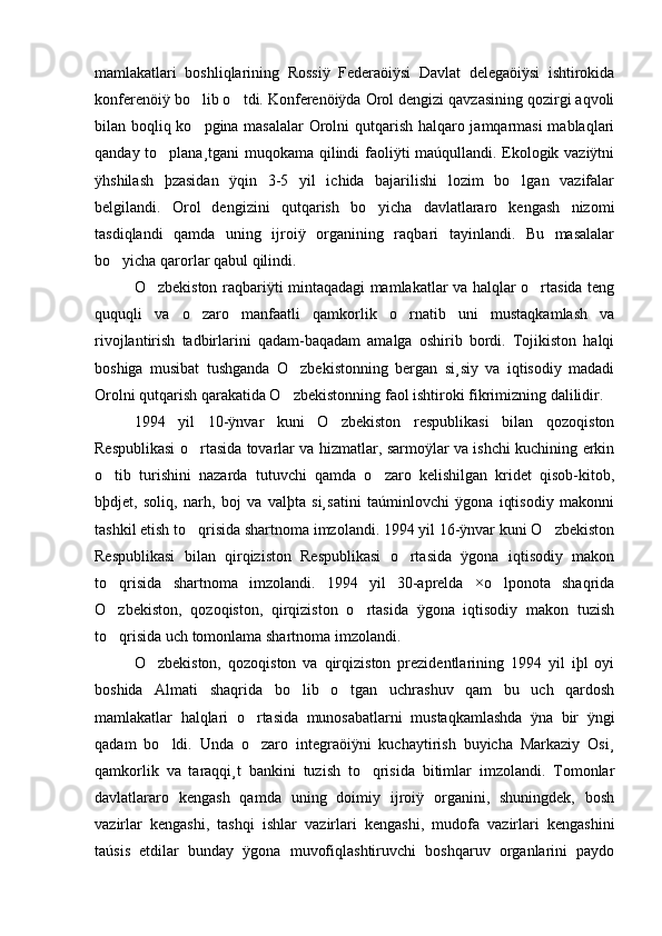mamlakatlari   boshliqlarining   Rossiÿ   Federaöiÿsi   Davlat   delegaöiÿsi   ishtirokida
konferenöiÿ bo lib o tdi. Konferenöiÿda Orol dengizi qavzasining qozirgi aqvoli 
bilan boqliq ko pgina masalalar  Orolni qutqarish halqaro jamqarmasi mablaqlari

qanday to plana¸tgani muqokama qilindi faoliÿti maúqullandi. Ekologik vaziÿtni	

ÿhshilash   þzasidan   ÿqin   3-5   yil   ichida   bajarilishi   lozim   bo lgan   vazifalar	

belgilandi.   Orol   dengizini   qutqarish   bo yicha   davlatlararo   kengash   nizomi	

tasdiqlandi   qamda   uning   ijroiÿ   organining   raqbari   tayinlandi.   Bu   masalalar
bo yicha qarorlar qabul qilindi. 	

O zbekiston raqbariÿti mintaqadagi mamlakatlar va halqlar o rtasida teng	
 
ququqli   va   o zaro   manfaatli   qamkorlik   o rnatib   uni   mustaqkamlash   va	
 
rivojlantirish   tadbirlarini   qadam-baqadam   amalga   oshirib   bordi.   Tojikiston   halqi
boshiga   musibat   tushganda   O zbekistonning   bergan   si¸siy   va   iqtisodiy   madadi	

Orolni qutqarish qarakatida O zbekistonning faol ishtiroki fikrimizning dalilidir. 

1994   yil   10-ÿnvar   kuni   O zbekiston   respublikasi   bilan   qozoqiston	

Respublikasi o rtasida tovarlar va hizmatlar, sarmoÿlar va ishchi kuchining erkin	

o tib   turishini   nazarda   tutuvchi   qamda   o zaro   kelishilgan   kridet   qisob-kitob,	
 
bþdjet,   soliq,   narh,   boj   va   valþta   si¸satini   taúminlovchi   ÿgona   iqtisodiy   makonni
tashkil etish to qrisida shartnoma imzolandi. 1994 yil 16-ÿnvar kuni O zbekiston	
 
Respublikasi   bilan   qirqiziston   Respublikasi   o rtasida   ÿgona   iqtisodiy   makon	

to qrisida   shartnoma   imzolandi.   1994   yil   30-aprelda   ×o lponota   shaqrida	
 
O zbekiston,   qozoqiston,   qirqiziston   o rtasida   ÿgona   iqtisodiy   makon   tuzish
 
to qrisida uch tomonlama shartnoma imzolandi.

O zbekiston,   qozoqiston   va   qirqiziston   prezidentlarining   1994   yil   iþl   oyi	

boshida   Almati   shaqrida   bo lib   o tgan   uchrashuv   qam   bu   uch   qardosh	
 
mamlakatlar   halqlari   o rtasida   munosabatlarni   mustaqkamlashda   ÿna   bir   ÿngi	

qadam   bo ldi.   Unda   o zaro   integraöiÿni   kuchaytirish   buyicha   Markaziy   Osi¸	
 
qamkorlik   va   taraqqi¸t   bankini   tuzish   to qrisida   bitimlar   imzolandi.   Tomonlar	

davlatlararo   kengash   qamda   uning   doimiy   ijroiÿ   organini,   shuningdek,   bosh
vazirlar   kengashi,   tashqi   ishlar   vazirlari   kengashi,   mudofa   vazirlari   kengashini
taúsis   etdilar   bunday   ÿgona   muvofiqlashtiruvchi   boshqaruv   organlarini   paydo 