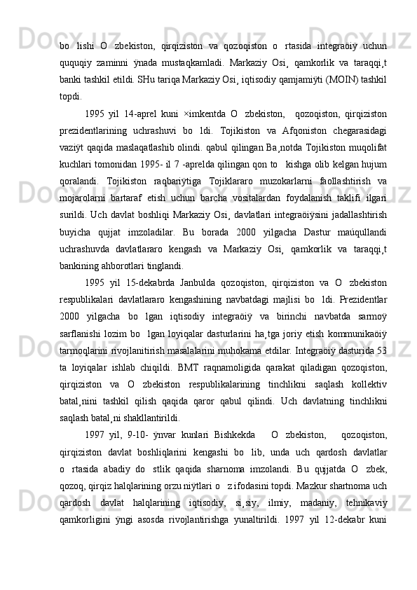 bo lishi   O zbekiston,   qirqiziston   va   qozoqiston   o rtasida   integraöiÿ   uchun  
ququqiy   zaminni   ÿnada   mustaqkamladi.   Markaziy   Osi¸   qamkorlik   va   taraqqi¸t
banki tashkil etildi. SHu tariqa Markaziy Osi¸ iqtisodiy qamjamiÿti (MOIN) tashkil
topdi.
1995   yil   14-aprel   kuni   ×imkentda   O zbekiston,     qozoqiston,   qirqiziston	

prezidentlarining   uchrashuvi   bo ldi.   Tojikiston   va   Afqoniston   chegarasidagi	

vaziÿt qaqida maslaqatlashib olindi. qabul qilingan Ba¸notda Tojikiston muqolifat
kuchlari tomonidan 1995- il 7 -aprelda qilingan qon to kishga olib kelgan hujum	

qoralandi.   Tojikiston   raqbariÿtiga   Tojiklararo   muzokarlarni   faollashtirish   va
mojarolarni   bartaraf   etish   uchun   barcha   vositalardan   foydalanish   taklifi   ilgari
surildi. Uch  davlat   boshliqi  Markaziy  Osi¸   davlatlari  integraöiÿsini   jadallashtirish
buyicha   qujjat   imzoladilar.   Bu   borada   2000   yilgacha   Dastur   maúqullandi
uchrashuvda   davlatlararo   kengash   va   Markaziy   Osi¸   qamkorlik   va   taraqqi¸t
bankining ahborotlari tinglandi. 
1995   yil   15-dekabrda   Janbulda   qozoqiston,   qirqiziston   va   O zbekiston	

respublikalari   davlatlararo   kengashining   navbatdagi   majlisi   bo ldi.   Prezidentlar	

2000   yilgacha   bo lgan   iqtisodiy   integraöiÿ   va   birinchi   navbatda   sarmoÿ	

sarflanishi   lozim   bo lgan   loyiqalar   dasturlarini   ha¸tga   joriy   etish   kommunikaöiÿ

tarmoqlarini rivojlanitirish masalalarini muhokama etdilar. Integraöiÿ dasturida 53
ta   loyiqalar   ishlab   chiqildi.   BMT   raqnamoligida   qarakat   qiladigan   qozoqiston,
qirqiziston   va   O zbekiston   respublikalarining   tinchlikni   saqlash   kollektiv

batal¸nini   tashkil   qilish   qaqida   qaror   qabul   qilindi.   Uch   davlatning   tinchlikni
saqlash batal¸ni shakllantirildi. 
1997   yil,   9-10-   ÿnvar   kunlari   Bishkekda       O zbekiston,       qozoqiston,	

qirqiziston   davlat   boshliqlarini   kengashi   bo lib,   unda   uch   qardosh   davlatlar	

o rtasida   abadiy   do stlik   qaqida   sharnoma   imzolandi.   Bu   qujjatda   O zbek,	
  
qozoq, qirqiz halqlarining orzu niÿtlari o z ifodasini topdi. Mazkur shartnoma uch	

qardosh   davlat   halqlarining   iqtisodiy,   si¸siy,   ilmiy,   madaniy,   tehnikaviy
qamkorligini   ÿngi   asosda   rivojlantirishga   yunaltirildi.   1997   yil   12-dekabr   kuni 
