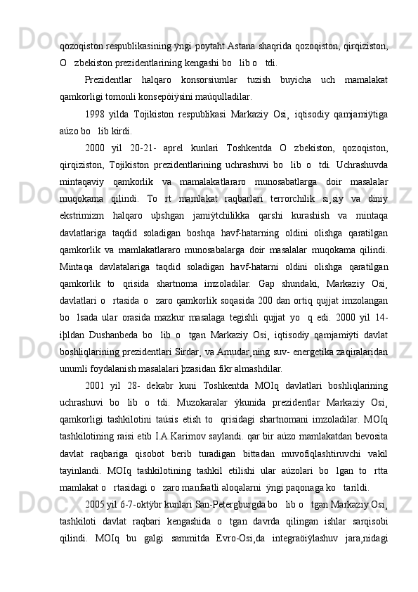 qozoqiston respublikasining ÿngi poytaht Astana shaqrida qozoqiston, qirqiziston,
O zbekiston prezidentlarining kengashi bo lib o tdi.   
Prezidentlar   halqaro   konsorsiumlar   tuzish   buyicha   uch   mamalakat
qamkorligi tomonli konsepöiÿsini maúqulladilar.
1998   yilda   Tojikiston   respublikasi   Markaziy   Osi¸   iqtisodiy   qamjamiÿtiga
aúzo bo lib kirdi.	

2000   yil   20-21-   aprel   kunlari   Toshkentda   O zbekiston,   qozoqiston,	

qirqiziston,   Tojikiston   prezidentlarining   uchrashuvi   bo lib   o tdi.   Uchrashuvda
 
mintaqaviy   qamkorlik   va   mamalakatlararo   munosabatlarga   doir   masalalar
muqokama   qilindi.   To rt   mamlakat   raqbarlari   terrorchilik   si¸siy   va   diniy	

ekstrimizm   halqaro   uþshgan   jamiÿtchilikka   qarshi   kurashish   va   mintaqa
davlatlariga   taqdid   soladigan   boshqa   havf-hatarning   oldini   olishga   qaratilgan
qamkorlik   va   mamlakatlararo   munosabalarga   doir   masalalar   muqokama   qilindi.
Mintaqa   davlatalariga   taqdid   soladigan   havf-hatarni   oldini   olishga   qaratilgan
qamkorlik   to qrisida   shartnoma   imzoladilar.   Gap   shundaki,   Markaziy   Osi¸	

davlatlari   o rtasida   o zaro   qamkorlik   soqasida   200   dan   ortiq   qujjat   imzolangan	
 
bo lsada   ular   orasida   mazkur   masalaga   tegishli   qujjat   yo q   edi.   2000   yil   14-	
 
iþldan   Dushanbeda   bo lib   o tgan   Markaziy   Osi¸   iqtisodiy   qamjamiÿti   davlat	
 
boshliqlarining prezidentlari Sirdar¸ va Amudar¸ning suv- energetika zaqiralaridan
unumli foydalanish masalalari þzasidan fikr almashdilar.
2001   yil   28-   dekabr   kuni   Toshkentda   MOIq   davlatlari   boshliqlarining
uchrashuvi   bo lib   o tdi.   Muzokaralar   ÿkunida   prezidentlar   Markaziy   Osi¸	
 
qamkorligi   tashkilotini   taúsis   etish   to qrisidagi   shartnomani   imzoladilar.   MOIq	

tashkilotining raisi etib I.A.Karimov saylandi. qar bir aúzo mamlakatdan bevosita
davlat   raqbariga   qisobot   berib   turadigan   bittadan   muvofiqlashtiruvchi   vakil
tayinlandi.   MOIq   tashkilotining   tashkil   etilishi   ular   aúzolari   bo lgan   to rtta	
 
mamlakat o rtasidagi o zaro manfaatli aloqalarni  ÿngi paqonaga ko tarildi.	
  
2005 yil 6-7-oktÿbr kunlari San-Petergburgda bo lib o tgan Markaziy Osi¸	
 
tashkiloti   davlat   raqbari   kengashida   o tgan   davrda   qilingan   ishlar   sarqisobi	

qilindi.   MOIq   bu   galgi   sammitda   Evro-Osi¸da   integraöiÿlashuv   jara¸nidagi 