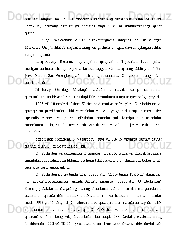 burilishi   nuqtasi   bo ldi.   O zbekiston   raqbarining   tashabbusi   bilan   MOIq   va 
Evro-Osi¸   iqtisodiy   qamjamiÿti   negizida   ÿngi   EOqI   ni   shakllantirishga   qaror
qilindi.
2005   yil   6-7-oktÿbr   kunlari   San-Petergberg   shaqrida   bo lib   o tgan	
 
Markaziy Osi¸ tashkiloti  raqbarlarining kengashida o tgan davrda qilingan ishlar	

sarqisob qilindi.  
IOIq   Rossiÿ,   Belorus,     qozoqiston,   qirqiziston,   Tojikiston   1995     yilda
tuzilgan   bojhona   ittifoqi   negizida   tashkil   topgan   edi.   IOIq   ning   2006   yil   24-25-
ÿnvar kunlari San-Petergbergda bo lib o tgan sammitda O zbekiston unga aúzo	
  
bo lib kirdi. 	

Markaziy   Osi¸dagi   Mustaqil   davlatlar   o rtasida   ko p   tomonlama	
 
qamkorlik bilan birga ular o rtasidagi ikki tomonlama aloqalar qam yulga quyildi.	

1993   yil   10-noÿbrda   Islom   Karimov   Almatiga   safar   qildi.   O zbekiston   va	

qozoqiston   prezidentlari   ikki   mamalakat   integraöiÿsiga   oid   aloqalar   masalasini
iqtisodiy   si¸satini   muqokama   qilishdan   tomonlar   pul   tizimiga   doir   masalalar
muqokama   qilib,   ikkala   tomon   bir   vaqtda   milliy   valþtani   joriy   etish   qaqida
aqdlashdilar. 
qozoqiston   prezidenti   N.Nazarboev   1994   yil   10-12-   ÿnvarda   rasmiy   davlat
tashrifi bilan O zbekistonda bo ldi.	
 
O zbekiston   va   qozoqiston   chegaralari   orqali   kirishda   va   chiqishda   ikkala	

mamlakat fuqorolarining þklarini bojhona tekshiruvining o tkazishini bekor qilish	

tuqrisida qaror qabul qilindi. 
O zbekiston milliy banki bilan qozoqiston Milliy banki Toshkent shaqridan	

"O zbekiston-qozoqiston"   qamda   Almati   shaqrida   "qozoqiston   O zbekiston"	
 
Klering   palatalarini   shaqarlarga   uning   filiallarini   valþta   almashtirish   punklarini
ochish   to qrisida   ikki   mamlakat   qukumatlari       va   banklari   o rtasida   bitimlar	
 
tuzdi. 1998 yil 31-oktÿbrda O zbekiston va qozoqiston o rtasida abadiy do stlik	
  
shartnomasi   imzolandi.   SHu   tariqa,   O zbekiston   va   qozoqiston   o rtasidagi	
 
qamkorlik  tobora  kengayib,  chuqurlashib  bormoqda.  Ikki   davlat  prezidentlarining
Toshkentda   2000   yil   20-21-   aprel   kunlari   bo lgan   uchrashuvida   ikki   davlat   uch	
 