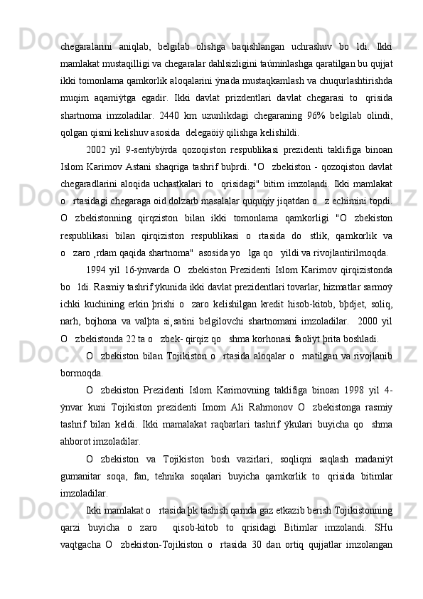 chegaralarini   aniqlab,   belgilab   olishga   baqishlangan   uchrashuv   bo ldi.   Ikki
mamlakat mustaqilligi va chegaralar dahlsizligini taúminlashga qaratilgan bu qujjat
ikki tomonlama qamkorlik aloqalarini ÿnada mustaqkamlash va chuqurlashtirishda
muqim   aqamiÿtga   egadir.   Ikki   davlat   prizdentlari   davlat   chegarasi   to qrisida	

shartnoma   imzoladilar.   2440   km   uzunlikdagi   chegaraning   96%   belgilab   olindi,
qolgan qismi kelishuv asosida  delegaöiÿ qilishga kelishildi. 
2002   yil   9-sentÿbÿrda   qozoqiston   respublikasi   prezidenti   taklifiga   binoan
Islom   Karimov  Astani   shaqriga  tashrif   buþrdi.  "O zbekiston  -   qozoqiston  davlat	

chegaradlarini   aloqida  uchastkalari  to qrisidagi"  bitim   imzolandi.  Ikki  mamlakat	

o rtasidagi chegaraga oid dolzarb masalalar ququqiy jiqatdan o z echimini topdi.	
 
O zbekistonning   qirqziston   bilan   ikki   tomonlama   qamkorligi   "O zbekiston
 
respublikasi   bilan   qirqiziston   respublikasi   o rtasida   do stlik,   qamkorlik   va	
 
o zaro ¸rdam qaqida shartnoma"  asosida yo lga qo yildi va rivojlantirilmoqda. 	
  
1994   yil   16-ÿnvarda   O zbekiston   Prezidenti   Islom   Karimov   qirqizistonda	

bo ldi. Rasmiy tashrif ÿkunida ikki davlat prezidentlari tovarlar, hizmatlar sarmoÿ	

ichki   kuchining   erkin   þrishi   o zaro   kelishilgan   kredit   hisob-kitob,   bþdjet,   soliq,	

narh,   bojhona   va   valþta   si¸satini   belgilovchi   shartnomani   imzoladilar.     2000   yil
O zbekistonda 22 ta o zbek- qirqiz qo shma korhonasi faoliÿt þrita boshladi. 	
  
O zbekiston   bilan   Tojikiston   o rtasida   aloqalar   o rnatilgan   va   rivojlanib	
  
bormoqda. 
O zbekiston   Prezidenti   Islom   Karimovning   taklifiga   binoan   1998   yil   4-

ÿnvar   kuni   Tojikiston   prezidenti   Imom   Ali   Rahmonov   O zbekistonga   rasmiy	

tashrif   bilan   keldi.   Ikki   mamalakat   raqbarlari   tashrif   ÿkulari   buyicha   qo shma	

ahborot imzoladilar. 
O zbekiston   va   Tojikiston   bosh   vazirlari,   soqliqni   saqlash   madaniÿt	

gumanitar   soqa,   fan,   tehnika   soqalari   buyicha   qamkorlik   to qrisida   bitimlar	

imzoladilar. 
Ikki mamlakat o rtasida þk tashish qamda gaz etkazib berish Tojikistonning	

qarzi   buyicha   o zaro     qisob-kitob   to qrisidagi   Bitimlar   imzolandi.   SHu	
 
vaqtgacha   O zbekiston-Tojikiston   o rtasida   30   dan   ortiq   qujjatlar   imzolangan	
  