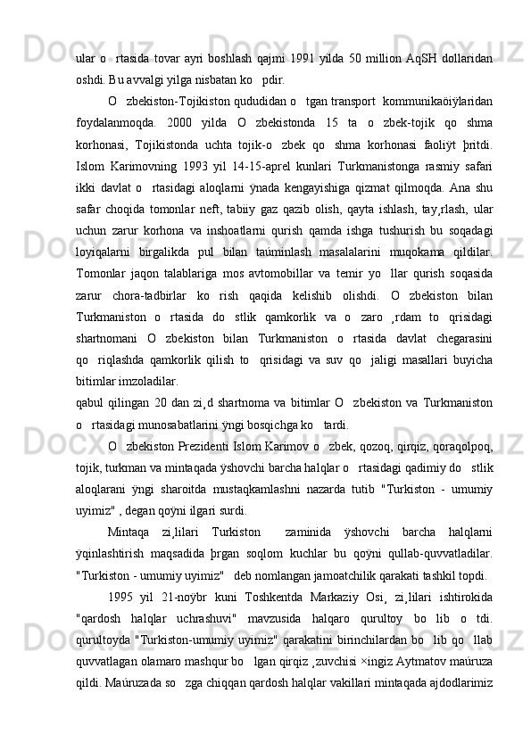 ular   o rtasida   tovar   ayri   boshlash   qajmi   1991   yilda   50   million   AqSH   dollaridan
oshdi. Bu avvalgi yilga nisbatan ko pdir.	

O zbekiston-Tojikiston qududidan o tgan transport  kommunikaöiÿlaridan	
 
foydalanmoqda.   2000   yilda   O zbekistonda   15   ta   o zbek-tojik   qo shma	
  
korhonasi,   Tojikistonda   uchta   tojik-o zbek   qo shma   korhonasi   faoliÿt   þritdi.	
 
Islom   Karimovning   1993   yil   14-15-aprel   kunlari   Turkmanistonga   rasmiy   safari
ikki   davlat   o rtasidagi   aloqlarni   ÿnada   kengayishiga   qizmat   qilmoqda.   Ana   shu	

safar   choqida   tomonlar   neft,   tabiiy   gaz   qazib   olish,   qayta   ishlash,   tay¸rlash,   ular
uchun   zarur   korhona   va   inshoatlarni   qurish   qamda   ishga   tushurish   bu   soqadagi
loyiqalarni   birgalikda   pul   bilan   taúminlash   masalalarini   muqokama   qildilar.
Tomonlar   jaqon   talablariga   mos   avtomobillar   va   temir   yo llar   qurish   soqasida	

zarur   chora-tadbirlar   ko rish   qaqida   kelishib   olishdi.   O zbekiston   bilan	
 
Turkmaniston   o rtasida   do stlik   qamkorlik   va   o zaro   ¸rdam   to qrisidagi	
   
shartnomani   O zbekiston   bilan   Turkmaniston   o rtasida   davlat   chegarasini
 
qo riqlashda   qamkorlik   qilish   to qrisidagi   va   suv   qo jaligi   masallari   buyicha	
  
bitimlar imzoladilar. 
qabul   qilingan   20   dan   zi¸d   shartnoma   va   bitimlar   O zbekiston   va   Turkmaniston	

o rtasidagi munosabatlarini ÿngi bosqichga ko tardi. 	
 
O zbekiston Prezidenti Islom Karimov o zbek, qozoq, qirqiz, qoraqolpoq,	
 
tojik, turkman va mintaqada ÿshovchi barcha halqlar o rtasidagi qadimiy do stlik	
 
aloqlarani   ÿngi   sharoitda   mustaqkamlashni   nazarda   tutib   "Turkiston   -   umumiy
uyimiz" , degan qoÿni ilgari surdi. 
Mintaqa   zi¸lilari   Turkiston     zaminida   ÿshovchi   barcha   halqlarni
ÿqinlashtirish   maqsadida   þrgan   soqlom   kuchlar   bu   qoÿni   qullab-quvvatladilar.
"Turkiston - umumiy uyimiz"   deb nomlangan jamoatchilik qarakati tashkil topdi.
  1995   yil   21-noÿbr   kuni   Toshkentda   Markaziy   Osi¸   zi¸lilari   ishtirokida
"qardosh   halqlar   uchrashuvi"   mavzusida   halqaro   qurultoy   bo lib   o tdi.	
 
qurultoyda   "Turkiston-umumiy  uyimiz"   qarakatini   birinchilardan   bo lib  qo llab
 
quvvatlagan olamaro mashqur bo lgan qirqiz ¸zuvchisi ×ingiz Aytmatov maúruza	

qildi. Maúruzada so zga chiqqan qardosh halqlar vakillari mintaqada ajdodlarimiz	
 