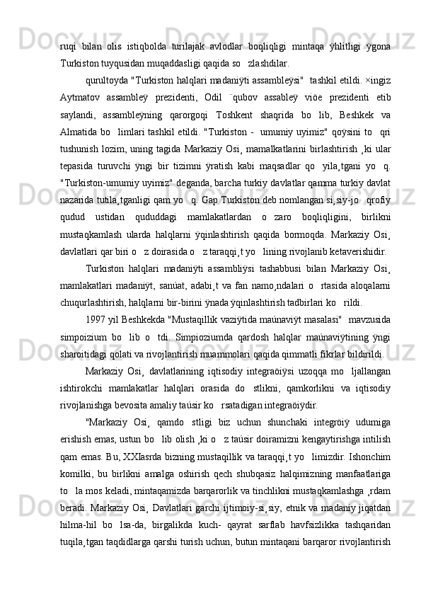 ruqi   bilan   olis   istiqbolda   turilajak   avlodlar   boqliqligi   mintaqa   ÿhlitligi   ÿgona
Turkiston tuyqusidan muqaddasligi qaqida so zlashdilar. 
qurultoyda "Turkiston halqlari madaniÿti assambleÿsi"  tashkil etildi. ×ingiz
Aytmatov   assambleÿ   prezidenti,   Odil   ¨qubov   assableÿ   viöe   prezidenti   etib
saylandi,   assambleÿning   qarorgoqi   Toshkent   shaqrida   bo lib,   Beshkek   va	

Almatida bo limlari tashkil  etildi. "Turkiston -   umumiy uyimiz" qoÿsini  to qri	
 
tushunish   lozim,   uning   tagida   Markaziy   Osi¸   mamalkatlarini   birlashtirish   ¸ki   ular
tepasida   turuvchi   ÿngi   bir   tizimni   ÿratish   kabi   maqsadlar   qo yila¸tgani   yo q.	
 
"Turkiston-umumiy uyimiz" deganda, barcha turkiy davlatlar qamma turkiy davlat
nazarida tutila¸tganligi qam yo q. Gap Turkiston deb nomlangan si¸siy-jo qrofiy	
 
qudud   ustidan   qududdagi   mamlakatlardan   o zaro   boqliqligini,   birlikni	

mustaqkamlash   ularda   halqlarni   ÿqinlashtirish   qaqida   bormoqda.   Markaziy   Osi¸
davlatlari qar biri o z doirasida o z taraqqi¸t yo lining rivojlanib ketaverishidir. 	
  
Turkiston   halqlari   madaniÿti   assambliÿsi   tashabbusi   bilan   Markaziy   Osi¸
mamlakatlari   madaniÿt,   sanúat,   adabi¸t   va   fan   namo¸ndalari   o rtasida   aloqalarni	

chuqurlashtirish, halqlarni bir-birini ÿnada ÿqinlashtirish tadbirlari ko rildi. 	

1997 yil Beshkekda "Mustaqillik vaziÿtida maúnaviÿt masalasi"  mavzusida
simpoizium   bo lib   o tdi.   Simpioziumda   qardosh   halqlar   maúnaviÿtining   ÿngi	
 
sharoitidagi qolati va rivojlantirish muammolari qaqida qimmatli fikrlar bildirildi. 
Markaziy   Osi¸   davlatlarining   iqtisodiy   integraöiÿsi   uzoqqa   mo ljallangan	

ishtirokchi   mamlakatlar   halqlari   orasida   do stlikni,   qamkorlikni   va   iqtisodiy	

rivojlanishga bevosita amaliy taúsir ko rsatadigan integraöiÿdir. 	

"Markaziy   Osi¸   qamdo stligi   biz   uchun   shunchaki   integröiÿ   udumiga	

erishish emas, ustun bo lib olish ¸ki o z taúsir doiramizni kengaytirishga intilish	
 
qam emas. Bu, XXIasrda bizning mustaqillik va taraqqi¸t yo limizdir. Ishonchim	

komilki,   bu   birlikni   amalga   oshirish   qech   shubqasiz   halqimizning   manfaatlariga
to la mos keladi, mintaqamizda barqarorlik va tinchlikni mustaqkamlashga ¸rdam	

beradi. Markaziy Osi¸  Davlatlari  garchi ijtimoiy-si¸siy, etnik va madaniy jiqatdan
hilma-hil   bo lsa-da,   birgalikda   kuch-   qayrat   sarflab   havfsizlikka   tashqaridan	

tuqila¸tgan taqdidlarga qarshi turish uchun, butun mintaqani barqaror rivojlantirish 