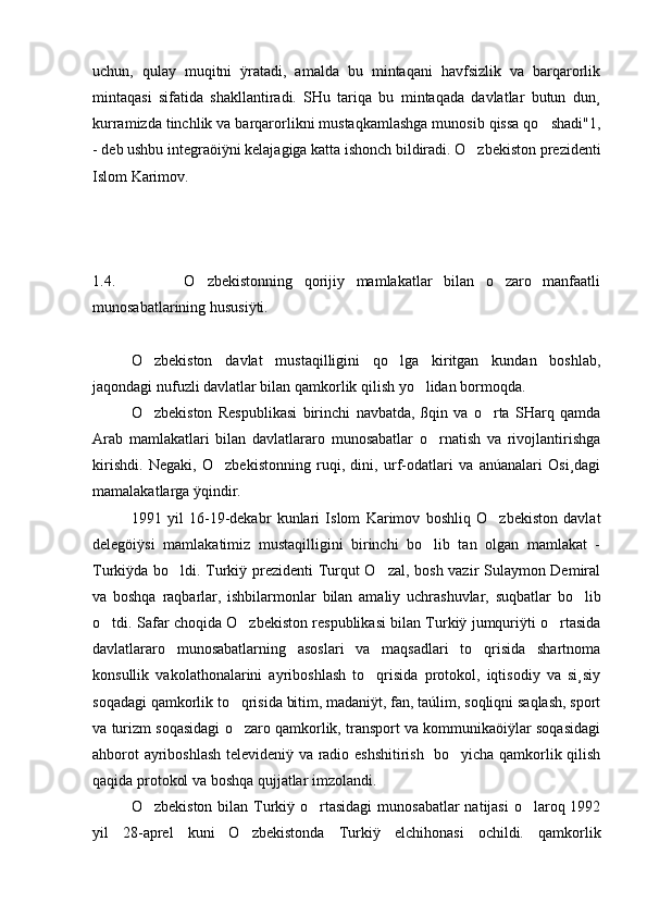 uchun,   qulay   muqitni   ÿratadi,   amalda   bu   mintaqani   havfsizlik   va   barqarorlik
mintaqasi   sifatida   shakllantiradi.   SHu   tariqa   bu   mintaqada   davlatlar   butun   dun¸
kurramizda tinchlik va barqarorlikni mustaqkamlashga munosib qissa qo shadi"1,
- deb ushbu integraöiÿni kelajagiga katta ishonch bildiradi. O zbekiston prezidenti	

Islom Karimov.
1.4.             O zbekistonning   qorijiy   mamlakatlar   bilan   o zaro   manfaatli	
 
munosabatlarining hususiÿti.
O zbekiston   davlat   mustaqilligini   qo lga   kiritgan   kundan   boshlab,	
 
jaqondagi nufuzli davlatlar bilan qamkorlik qilish yo lidan bormoqda. 	

O zbekiston   Respublikasi   birinchi   navbatda,   ßqin   va   o rta   SHarq   qamda	
 
Arab   mamlakatlari   bilan   davlatlararo   munosabatlar   o rnatish   va   rivojlantirishga	

kirishdi.   Negaki,   O zbekistonning   ruqi,   dini,   urf-odatlari   va   anúanalari   Osi¸dagi	

mamalakatlarga ÿqindir.
1991   yil   16-19-dekabr   kunlari   Islom   Karimov   boshliq   O zbekiston   davlat	

delegöiÿsi   mamlakatimiz   mustaqilligini   birinchi   bo lib   tan   olgan   mamlakat   -	

Turkiÿda bo ldi. Turkiÿ prezidenti  Turqut O zal, bosh vazir Sulaymon Demiral	
 
va   boshqa   raqbarlar,   ishbilarmonlar   bilan   amaliy   uchrashuvlar,   suqbatlar   bo lib	

o tdi. Safar choqida O zbekiston respublikasi bilan Turkiÿ jumquriÿti o rtasida	
  
davlatlararo   munosabatlarning   asoslari   va   maqsadlari   to qrisida   shartnoma	

konsullik   vakolathonalarini   ayriboshlash   to qrisida   protokol,   iqtisodiy   va   si¸siy	

soqadagi qamkorlik to qrisida bitim, madaniÿt, fan, taúlim, soqliqni saqlash, sport	

va turizm soqasidagi o zaro qamkorlik, transport va kommunikaöiÿlar soqasidagi

ahborot ayriboshlash televideniÿ va radio eshshitirish   bo yicha qamkorlik qilish	

qaqida protokol va boshqa qujjatlar imzolandi.
O zbekiston bilan Turkiÿ o rtasidagi  munosabatlar  natijasi  o laroq 1992	
  
yil   28-aprel   kuni   O zbekistonda   Turkiÿ   elchihonasi   ochildi.   qamkorlik	
 