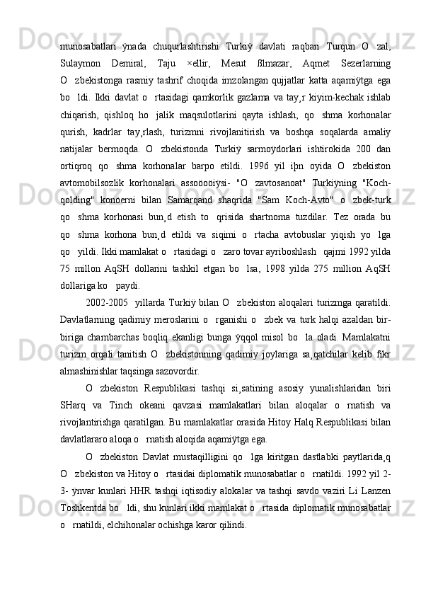 munosabatlari   ÿnada   chuqurlashtirishi   Turkiÿ   davlati   raqbari   Turqun   O zal,
Sulaymon   Demiral,   Taju   ×ellir,   Mesut   ßlmazar,   Aqmet   Sezerlarning
O zbekistonga   rasmiy   tashrif   choqida   imzolangan   qujjatlar   katta   aqamiÿtga   ega	

bo ldi.   Ikki   davlat   o rtasidagi   qamkorlik   gazlama   va   tay¸r   kiyim-kechak   ishlab
 
chiqarish,   qishloq   ho jalik   maqsulotlarini   qayta   ishlash,   qo shma   korhonalar	
 
qurish,   kadrlar   tay¸rlash,   turizmni   rivojlanitirish   va   boshqa   soqalarda   amaliy
natijalar   bermoqda.   O zbekistonda   Turkiÿ   sarmoÿdorlari   ishtirokida   200   dan

ortiqroq   qo shma   korhonalar   barpo   etildi.   1996   yil   iþn   oyida   O zbekiston	
 
avtomobilsozlik   korhonalari   assoöoöiÿsi-   "O zavtosanoat"   Turkiÿning   "Koch-	

qolding"   konöerni   bilan   Samarqand   shaqrida   "Sam   Koch-Avto"   o zbek-turk	

qo shma   korhonasi   bun¸d   etish   to qrisida   shartnoma   tuzdilar.   Tez   orada   bu	
 
qo shma   korhona   bun¸d   etildi   va   siqimi   o rtacha   avtobuslar   yiqish   yo lga
  
qo yildi. Ikki mamlakat o rtasidagi o zaro tovar ayriboshlash   qajmi 1992 yilda
  
75   millon   AqSH   dollarini   tashkil   etgan   bo lsa,   1998   yilda   275   million   AqSH	

dollariga ko paydi.	

2002-2005   yillarda Turkiÿ bilan O zbekiston aloqalari turizmga qaratildi.	

Davlatlarning   qadimiy   meroslarini   o rganishi   o zbek   va   turk   halqi   azaldan   bir-	
 
biriga   chambarchas   boqliq   ekanligi   bunga   ÿqqol   misol   bo la   oladi.   Mamlakatni	

turizm   orqali   tanitish   O zbekistonning   qadimiy   joylariga   sa¸qatchilar   kelib   fikr	

almashinishlar taqsinga sazovordir. 
O zbekiston   Respublikasi   tashqi   si¸satining   asosiy   yunalishlaridan   biri	

SHarq   va   Tinch   okeani   qavzasi   mamlakatlari   bilan   aloqalar   o rnatish   va	

rivojlantirishga qaratilgan. Bu mamlakatlar orasida Hitoy Halq Respublikasi  bilan
davlatlararo aloqa o rnatish aloqida aqamiÿtga ega.	

O zbekiston   Davlat   mustaqilligini   qo lga   kiritgan   dastlabki   paytlarida¸q	
 
O zbekiston va Hitoy o rtasidai diplomatik munosabatlar o rnatildi. 1992 yil 2-	
  
3-   ÿnvar   kunlari   HHR   tashqi   iqtisodiy   alokalar   va   tashqi   savdo   vaziri   Li   Lanzen
Toshkentda bo ldi, shu kunlari ikki mamlakat o rtasida diplomatik munosabatlar	
 
o rnatildi, elchihonalar ochishga karor qilindi.	
 