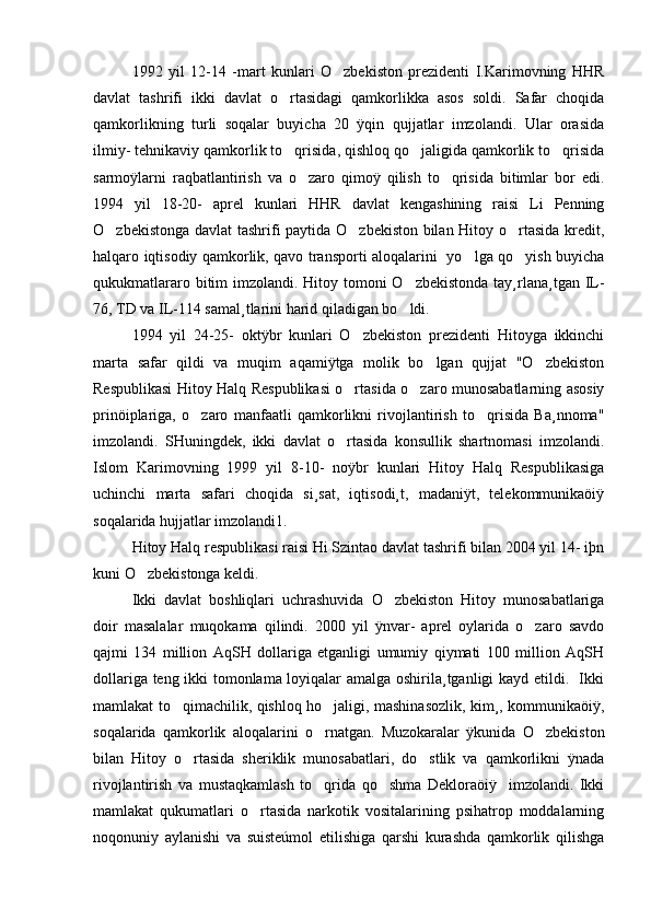 1992   yil   12-14   -mart   kunlari   O zbekiston   prezidenti   I.Karimovning   HHR
davlat   tashrifi   ikki   davlat   o rtasidagi   qamkorlikka   asos   soldi.   Safar   choqida	

qamkorlikning   turli   soqalar   buyicha   20   ÿqin   qujjatlar   imzolandi.   Ular   orasida
ilmiy- tehnikaviy qamkorlik to qrisida, qishloq qo jaligida qamkorlik to qrisida
  
sarmoÿlarni   raqbatlantirish   va   o zaro   qimoÿ   qilish   to qrisida   bitimlar   bor   edi.	
 
1994   yil   18-20-   aprel   kunlari   HHR   davlat   kengashining   raisi   Li   Penning
O zbekistonga davlat tashrifi paytida O zbekiston bilan Hitoy o rtasida kredit,	
  
halqaro iqtisodiy qamkorlik, qavo transporti aloqalarini   yo lga qo yish buyicha	
 
qukukmatlararo bitim  imzolandi. Hitoy tomoni O zbekistonda tay¸rlana¸tgan IL-	

76, TD va IL-114 samal¸tlarini harid qiladigan bo ldi. 

1994   yil   24-25-   oktÿbr   kunlari   O zbekiston   prezidenti   Hitoyga   ikkinchi	

marta   safar   qildi   va   muqim   aqamiÿtga   molik   bo lgan   qujjat   "O zbekiston	
 
Respublikasi Hitoy Halq Respublikasi o rtasida o zaro munosabatlarning asosiy	
 
prinöiplariga,   o zaro   manfaatli   qamkorlikni   rivojlantirish   to qrisida   Ba¸nnoma"	
 
imzolandi.   SHuningdek,   ikki   davlat   o rtasida   konsullik   shartnomasi   imzolandi.	

Islom   Karimovning   1999   yil   8-10-   noÿbr   kunlari   Hitoy   Halq   Respublikasiga
uchinchi   marta   safari   choqida   si¸sat,   iqtisodi¸t,   madaniÿt,   telekommunikaöiÿ
soqalarida hujjatlar imzolandi1.
Hitoy Halq respublikasi raisi Hi Szintao davlat tashrifi bilan 2004 yil 14- iþn
kuni O zbekistonga keldi.	

Ikki   davlat   boshliqlari   uchrashuvida   O zbekiston   Hitoy   munosabatlariga	

doir   masalalar   muqokama   qilindi.   2000   yil   ÿnvar-   aprel   oylarida   o zaro   savdo	

qajmi   134   million   AqSH   dollariga   etganligi   umumiy   qiymati   100   million   AqSH
dollariga teng ikki tomonlama loyiqalar amalga oshirila¸tganligi kayd etildi.   Ikki
mamlakat to qimachilik, qishloq ho jaligi, mashinasozlik, kim¸, kommunikaöiÿ,	
 
soqalarida   qamkorlik   aloqalarini   o rnatgan.   Muzokaralar   ÿkunida   O zbekiston	
 
bilan   Hitoy   o rtasida   sheriklik   munosabatlari,   do stlik   va   qamkorlikni   ÿnada	
 
rivojlantirish   va   mustaqkamlash   to qrida   qo shma   Dekloraöiÿ     imzolandi.   Ikki	
 
mamlakat   qukumatlari   o rtasida   narkotik   vositalarining   psihatrop   moddalarning	

noqonuniy   aylanishi   va   suisteúmol   etilishiga   qarshi   kurashda   qamkorlik   qilishga 