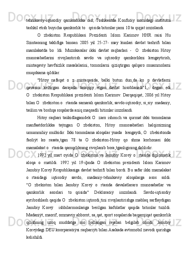tehnikaviy-iqtisodiy   qamkorlikka   oid,   Toshkentda   Konfuöiy   nomidagi   institutni
tashkil etish buyicha qamkorlik to qrisida bitimlar-jami 10 ta qujjat imzolandi.
O zbekiston   Respublikasi   Prezidenti   Islom   Karimov   HHR   raisi   Hu	

Szintaoning   taklifiga   binoan   2005   yil   25-27-   may   kunlari   davlat   tashrifi   bilan
mamlakatda   bo ldi.   Muzokaralar   ikki   davlat   raqbarlari   -     O zbekiston   Hitoy	
 
munosabatlarini   rivojlantirish   savdo   va   iqtisodiy   qamkorlikni   kengaytirish,
mintaqaviy   havfsizlik   masalalarini,   tomonlarni   qiziqtirgan   qalqaro   muammolarni
muqokama qildilar. 
"Hitoy   nafaqat   o z   mintaqasida,   balki   butun   dun¸da   ko p   davlatlarni	
 
qavasini   keltirgan   darajada   taraqqiy   etgan   davlat   hisoblanadi"1,-   degan   edi
O zbekiston Respublikasi  prezidenti Islom  Karimov. Darqaqiqat, 2006 yil Hitoy	

bilan O zbekiston o rtasida samarali qamkorlik, savdo-iqtisodiy, si¸siy  madaniy,	
 
taúlim va boshqa soqalarda aniq maqsadli bitimlar imzolandi. 
Hitoy   raqbari   taúkidlaganidek   O zaro   ishonch   va   qurmat   ikki   tomonlama	

manfaatdorlikka   taÿngan   O zbekiston,   Hitoy   munosabatlari   halqimizning	

umummiliiy  mulkidir. Ikki  tomonlama  aloqalar  ÿnada     kengaydi, O zbekistonda	

faoliÿt   ko rasata¸tgan   78   ta   O zbekiston-Hitoy   qo shma   korhonasi   ikki	
  
mamalakat o rtasida qamqrlikning rivojlanib bora¸tganligining dalilidir.	

1992   yil   mart   oyida   O zbekiston   va   Janubiy   Koreÿ   o rtasida   diplomatik	
 
aloqa   o rnatildi.   1992   yil   19-iþnda   O zbekiston   prezidenti   Islom   Karimov	
 
Janubiy Koreÿ Respublikasiga davlat tashrifi bilan bordi. Bu safar ikki mamalakat
o rtasidagi   iqtisodiy   savdo,   madaniy-tehnikaviy   aloqalarga   asos   soldi.	

"O zbekiston   bilan   Janubiy   Koreÿ   o rtasida   davalatlararo   munosabatlar   va
 
qamkorlik   asoslari   to qrisida"   Dekloraöiÿ   imzolandi.   Savdo-iqtisodiy	

ayriboshlash qaqida O zbekiston iqtisodi¸tini rivojlantirishga mablaq sarflaydigan	

Janubiy   Koreÿ     ishbilarmonlariga   berilgan   kafolatlar   qaqida   bitimlar   tuzildi.
Madaniÿt, maorif, ommaviy ahborot, sa¸qat, sport soqalarida baqamjiqat qamkorlik
qilishning   uzoq   muddatga   mo ljallangan   rejalari   belgilab   olindi.   Janubiy	

Koreÿdagi DEU koorparaöiÿsi raqbariÿti bilan Asakada avtomobil zavodi qurishga
kelishildi. 