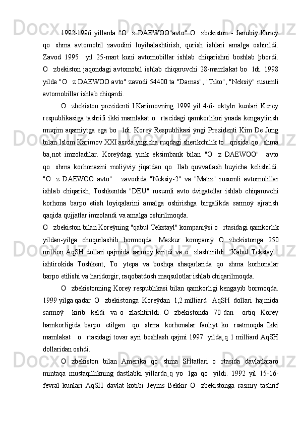1992-1996   yillarda   "O z   DAEWOO"avto"   O zbekiston   -   Janubiy   Koreÿ 
qo shma   avtomobil   zavodini   loyihalashtirish,   qurish   ishlari   amalga   oshirildi.	

Zavod   1995     yil   25-mart   kuni   avtomobillar   ishlab   chiqarishni   boshlab   þbordi.
O zbekiston   jaqondagi   avtomobil   ishlab   chiqaruvchi   28-mamlakat   bo ldi.   1998
 
yilda "O z DAEWOO avto" zavodi 54400 ta "Damas", "Tiko", "Neksiÿ" rusumli	

avtomobillar ishlab chiqardi.
O zbekiston   prezidenti   I.Karimovning   1999   yil   4-6-   oktÿbr   kunlari   Koreÿ

respublikasiga tashrifi ikki mamlakat o rtacidagi qamkorlikni ÿnada kengaytirish	

muqim   aqamiÿtga  ega  bo ldi.  Koreÿ  Respublikasi  ÿngi  Prezidenti   Kim   De  Jung	

bilan Islom Karimov XXI asrda ÿngicha ruqdagi sherikchilik to qrisida qo shma	
 
ba¸not   imzoladilar.   Koreÿdagi   yirik   eksimbank   bilan   "O z   DAEWOO"     avto	

qo shma   korhonasini   moliÿviy   jiqatdan   qo llab   quvvatlash   buyicha   kelishildi.	
 
"O z   DAEWOO   avto"       zavodida   "Neksiÿ-2"   va   "Matiz"   rusumli   avtomolillar

ishlab   chiqarish,   Toshkentda   "DEU"   rusumli   avto   dvigatellar   ishlab   chiqaruvchi
korhona   barpo   etish   loyiqalarini   amalga   oshirishga   birgalikda   sarmoÿ   ajratish
qaqida qujjatlar imzolandi va amalga oshirilmoqda.
O zbekiston bilan Koreÿning "qabul Tekstayl" kompaniÿsi o rtasidagi qamkorlik
 
yildan-yilga   chuqurlashib   bormoqda.   Mazkur   kompaniÿ   O zbekistonga   250	

million   AqSH   dollari   qajmida   sarmoÿ   kiritdi   va   o zlashtirildi.   "Kabul   Tekstayl"	

ishtirokida   Toshkent,   To ytepa   va   boshqa   shaqarlarida   qo shma   korhonalar	
 
barpo etilishi va haridorgir, raqobatdosh maqsulotlar ishlab chiqarilmoqda. 
O zbekistonning Koreÿ respublikasi  bilan qamkorligi  kengayib bormoqda.	

1999 yilga qadar  O zbekistonga  Koreÿdan  1,2 milliard   AqSH  dollari  hajmida	

sarmoÿ       kirib     keldi     va   o zlashtirildi.   O zbekistonda     70   dan       ortiq     Koreÿ	
 
hamkorligida  barpo   etilgan    qo shma   korhonalar  faoliÿt  ko rsatmoqda. Ikki	
 
mamlakat     o rtasidagi tovar ayri boshlash qajmi 1997   yilda¸q 1 milliard AqSH	

dollaridan oshdi.
O zbekiston   bilan   Amerika   qo shma   SHtatlari   o rtasida   davlatlararo	
  
mintaqa   mustaqillikning   dastlabki   yillarda¸q   yo lga   qo yildi.   1992   yil   15-16-	
 
fevral   kunlari   AqSH   davlat   kotibi   Jeyms   Bekkir   O zbekistonga   rasmiy   tashrif	
 